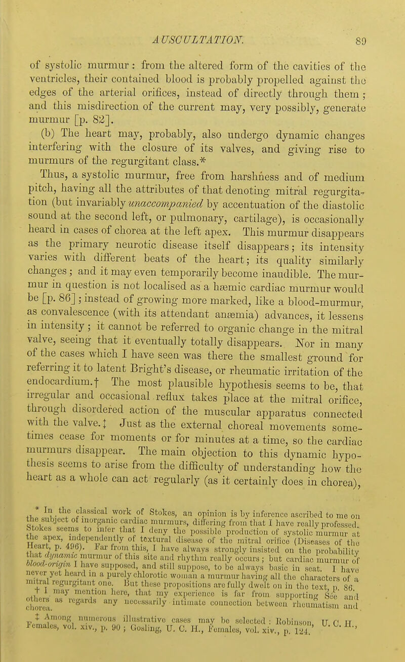 of systolic murmur : from the altered form of the cavities of the ventricles, their contained blood is probably propelled against the edges of the arterial orifices, instead of directly through them ; and this misdirection of the current may, very possibly, generate miu-mur [p. 82]. (b) The heart may, probably, also undergo dynamic changes interfering with the closure of its valves, and giving rise to murmurs of the regurgitant class.* Thus, a systolic murmur, free from harshness and of medium pitch, having all the attributes of that denoting mitral regurgita- tion (but invariably unaccompanied by accentuation of the diastolic sound at the second left, or pulmonary, cartilage), is occasionally heard in cases of chorea at the left apex. This murmur disappears as the primary neurotic disease itself disappears; its intensity varies with different beats of the heart; its quality similarly changes; and it may even temporarily become inaudible. The mur- mur in question is not localised as a hasmic cardiac murmur would be [p. 86] ; instead of growing more marked, like a blood-murmur, as convalescence (with its attendant ansemia) advances, it lessens in intensity; it cannot be referred to organic change in the mitral valve, seeing that it eventually totally disappears. Nor in many of the cases which I have seen was there the smallest ground for referring it to latent Bright's disease, or rheumatic irritation of the endocardium, f The most plausible hypothesis seems to be, that irregular and occasional reflux takes place at the mitral orifice, through disordered action of the muscular apparatus connected with the valve. J Just as the external choreal movements some- times cease for moments or for minutes at a time, so the cardiac murmurs disappear. The main objection to this dynamic hypo- thesis seems to arise from the difficulty of understanding how the heart as a whole can act regularly (as it certainly does in chorea), * In the classical work of Stokes, an opinion is by inference ascribed to me on the subject of inorganic cardiac murmurs, differing from that I have really professed Stokes seems to mlei• that I deny the possible production of systolic murmur at the apex, mdependently ol fcextural disease of the mitral orifice (Diseases of the tteart, p. 496). tar from this, I have always strongly insisted on the probability that dynamic murmur oi this .site and rhythm really occurs ; but cardiac murmiu- of ;,/'■■I™ 1 ^ve supposed, and still suppose, to be always basic in seat I have never yet heard m & purely chlorotic woman a murmur having all the characters of a mitral regurgitant one. But these propositions arc fully dwelt on in the text a 86 t 1 may mention here, that my experience is far from supporting See' and °thers as regards any necessarily intimate connection between rheumatffm and t Among numerous illustrative cases may bo selected: Robinson IT C1 ll Females, vol. xiv., p. DO ; Gosling, IJ. C. EL, Females, vol. xiv., p S ' ■ ^ H