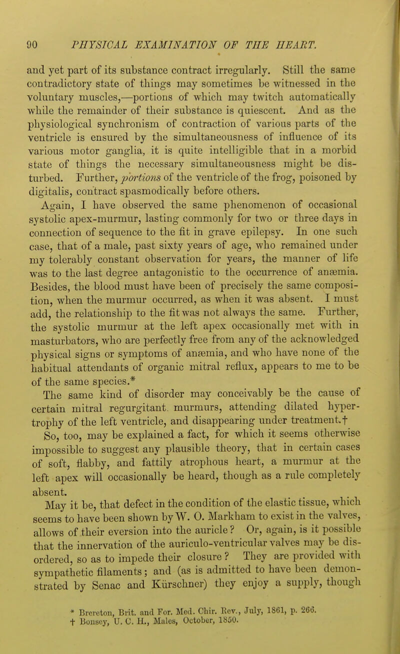 and yet part of its substance contract irregularly. Still the same contradictory state of things may sometimes be witnessed in the voluntary muscles,—portions of which may twitch automatically while the remainder of their substance is quiescent. And as the physiological synchronism of contraction of various parts of the ventricle is ensured by the simultaneousness of influence of its various motor ganglia, it is quite intelligible that in a morbid state of things the necessary simultaneousness might be dis- turbed. Further, portions of the ventricle of the frog, poisoned by digitalis, contract spasmodically before others. Again, I have observed the same phenomenon of occasional systolic apex-murmur, lasting commonly for two or three days in connection of sequence to the fit in grave epilepsy. In one such case, that of a male, past sixty years of age, who remained under my tolerably constant observation for years, the manner of life was to the last degree antagonistic to the occurrence of anaemia. Besides, the blood must have been of precisely the same composi- tion, when the murmur occurred, as when it was absent. I must add, the relationship to the fit was not always the same. Further, the systolic murmur at the left apex occasionally met with in masturbators, who are perfectly free from any of the acknowledged physical signs or symptoms of anaemia, and who have none of the habitual attendants of organic mitral reflux, appears to me to be of the same species.* The same kind of disorder may conceivably be the cause of certain mitral regurgitant, murmurs, attending dilated hyper- trophy of the left ventricle, and disappearing under treatment, f So, too, may be explained a fact, for which it seems otherwise impossible to suggest any plausible theory, that in certain cases of soft, flabby, and fattily atrophous heart, a murmur at the left apex will occasionally be heard, though as a rule completely absent. May it be, that defect in the condition of the elastic tissue, which seems to have been shown by W. 0. Markham to exist in the valves, allows of their eversion into the auricle? Or, again, is it possible that the innervation of the auriculo-ventricular valves may be dis- ordered, so as to impede their closure ? They are provided with sympathetic filaments; and (as is admitted to have been demon- strated by Senac and Kiirschner) they enjoy a supply, though * Brcrcton, Brit, and For. Med. Chir. Rev., July, 1861, p. 266. t Bonscy, U. G. H., Males, October, 1850.