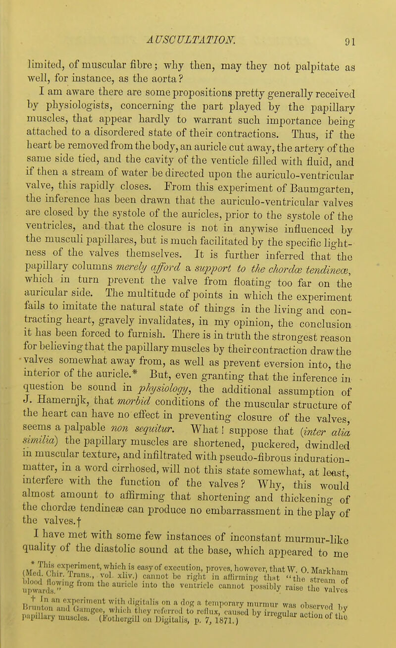 limited, of muscular fibre; why then, may they not palpitate as well, for instance, as the aorta? I am aware there are some propositions pretty generally received by physiologists, concerning the part played by the papillary muscles, that appear hardly to warrant such importance being- attached to a disordered state of their contractions. Thus, if the heart be removed from the body, an auricle cut away, the artery of the same side tied, and the cavity of the venticle filled with fluid, and if then a stream of water be directed upon the auriculo-ventricular valve, this rapidly closes. From this experiment of Baumgarten, the inference has been drawn that the auriculo-ventricular valves are closed by the systole of the auricles, prior to the systole of the ventricles, and that the closure is not in anywise influenced by the musculi papillares, but is much facilitated by the specific light- ness of the valves themselves. It is further inferred that°the papillary columns merely afford a support to the chordce tendinece, which in turn prevent the valve from floating too far on the auricular side. The multitude of points in which the experiment fails to imitate the natural state of things in the living and con- tracting heart, gravely invalidates, in my opinion, the conclusion it has been forced to furnish. There is in truth the strongest reason for believing that the papillary muscles by their contraction draw the • valves somewhat away from, as well as prevent eversion into, the interior of the auricle.* But, even granting that the inference in question be sound in physiology, the additional assumption of J. Hamernjk, that morbid conditions of the muscular structure of the heart can have no effect in preventing closure of the valves seems a palpable non sequitur. What! suppose that {inter alia simiha) the papillary muscles are shortened, puckered, dwindled m muscular texture, and infiltrated with pseudo-fibrous induration- matter, in a word cirrhosed, will not this state somewhat, at least, interfere with the function of the valves? Why, this would almost amount to affirming that shortening and thickening of the chorda? tendineae can produce no embarrassment in the play of the valves. | I have met with some few instances of inconstant murmur-liku quality of the diastolic sound at the base, which appeared to me , J1J% cxP(;rimcTlt. which is easy of execution, proves, however, that V7. 0. Markhim Med. Chir.Trans., vol. xliv. cannot he right in affirming that the S Wood^flomng from the auricle into the ventricle cannot p^sibly raisefSS^wS t I n an experiment with digitalis on a dog a, temporary murmur wis nl^n,.,^ i i ,/;  anJ Samgee, which they referred to r x caused KwrS acS papillary muscles. (Eothergffl on Digitalis, p. 7, 1871.) U1C^U^ action of the e
