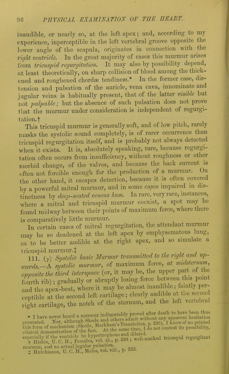inaudible, or nearly so, at the left apex; and, according to my experience, inperceptible in the left vertebral groove opposite the lower angle of the scapula, originates in connection with the right ventricle. In the great majority of cases this murmur arises from tricuspid regurgitation. It may also by possibility depend, at least theoretically, on sharp collision of blood among the thick- ened and roughened chorda tendineee.* In the former case, dis- tension and pulsation of the auricle, vena cava, innominate and jugular veins is habitually present, that of the latter visible but not palpable; but the absence of such pulsation does not prove that the murmur under consideration is independent of regurgi- tation.! This tricuspid murmur is generally soft, and of low pitch, rarely masks the systolic sound completely, is of rarer occurrence than tricuspid regurgitation itself, and is probably not always detected when it exists. It is, absolutely speaking, rare, because regurgi- tation often occurs from insufficiency, without roughness or other morbid change, of the valves, and because the back current is often not forcible enough for the production of a murmur. On the other hand, it escapes detection, because it is often covered by a powerful mitral murmur, and in some cases impaired m dis- tinctness by deep-seated venous hum. In rare, very rare, instances, where a mitral and tricuspid murmur coexist, a spot may be found midway between their points of maximum force, where there is comparatively little murmur. In certain cases of mitral regurgitation, the attendant murmur may be so deadened at the left apex by emphysematous lung, as to be better audible at the right apex, and so simulate a tricuspid murmur.% 111 (y) Systolic basic Murmur transmitted to the right and up- wards—A systolic murmur, of maximum force, at midstcmum, opposite the third interspace (or, it may be, the upper part of the fourth rib); gradually or abruptly losing force between this point and the apex-beat, where it may be almost inaudible ; faintly per- ceptible at the second left cartilage; clearly audible at the second right cartilage, the notch of the sternum, and the left vertebral . I have never heard a ^ f^S^t^^ b58S generated. Nor, although ^SJSSJSSSSS^I Sow*W> printed ^t^T^^^t^^^tricusrid rcgur^nt murmur, and no actual jugular pulsation. % Hutchinson, U. C. EL, Males, vol. vm., p. 335.