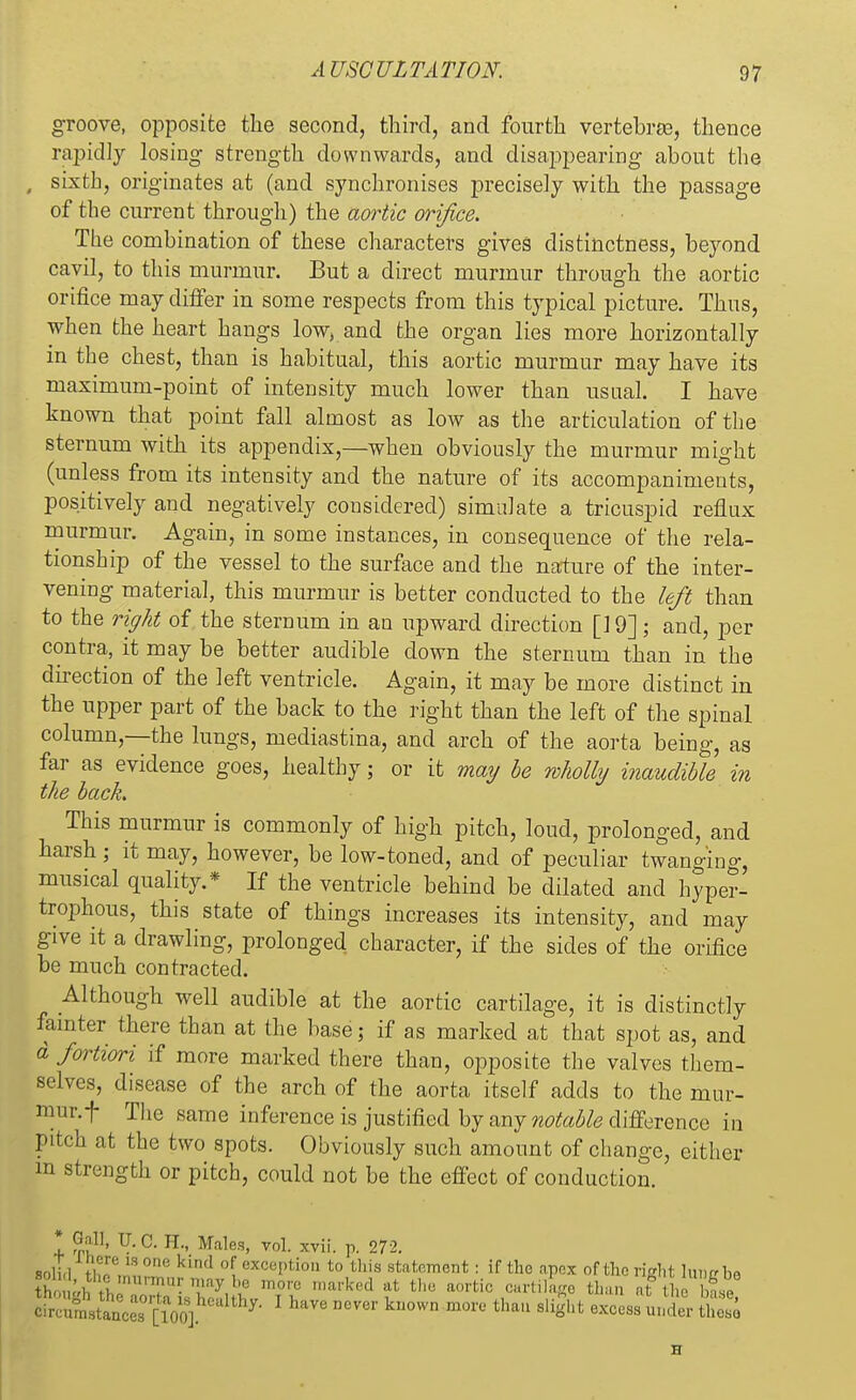 groove, opposite the second, third, and fourth vertebrae, thence rapidly losing strength downwards, and disappearing about the , sixth, originates at (and synchronises precisely with the passage of the current through) the aortic orifice. The combination of these characters gives distinctness, beyond cavil, to this murmur. But a direct murmur through the aortic orifice may differ in some respects from this typical picture. Thus, when the heart hangs low, and the organ lies more horizontally in the chest, than is habitual, this aortic murmur may have its maximum-point of intensity much lower than usual. I have known that point fall almost as low as the articulation of the sternum with its appendix,—when obviously the murmur might (unless from its intensity and the nature of its accompaniments, positively and negatively considered) simulate a tricuspid reflux murmur. Again, in some instances, in consequence of the rela- tionship of the vessel to the surface and the nature of the inter- vening material, this murmur is better conducted to the left than to the right of the sternum in an upward direction [] 9]; and, per contra, it may be better audible down the sternum than in the direction of the left ventricle. Again, it may be more distinct in the upper part of the back to the right than the left of the spinal column—the lungs, mediastina, and arch of the aorta being, as far as evidence goes, healthy; or it may be wholly inaudible in the back This murmur is commonly of high pitch, loud, prolonged, and harsh • it may, however, be low-toned, and of peculiar twanging, musical quality.* If the ventricle behind be dilated and hyper- trophous, this state of things increases its intensity, and may give it a drawling, prolonged character, if the sides of the orifice be much contracted. Although well audible at the aortic cartilage, it is distinctly fainter there than at the base 3 if as marked at that spot as, and a fortiori if more marked there than, opposite the valves them- selves, disease of the arch of the aorta itself adds to the mur- mur, f The same inference is justified by any notable difference in Pitch at the two spots. Obviously such amount of change, either m strength or pitch, could not be the effect of conduction. * Gall, U.C. H., Males, vol. xvii. p. 272. soli.l tW W °ne kind °! ■•P'ton t0 this statement: if the apex of the right lime be KS&SS^^'1 have DCver kuown more tha» e^ss *Si tS H