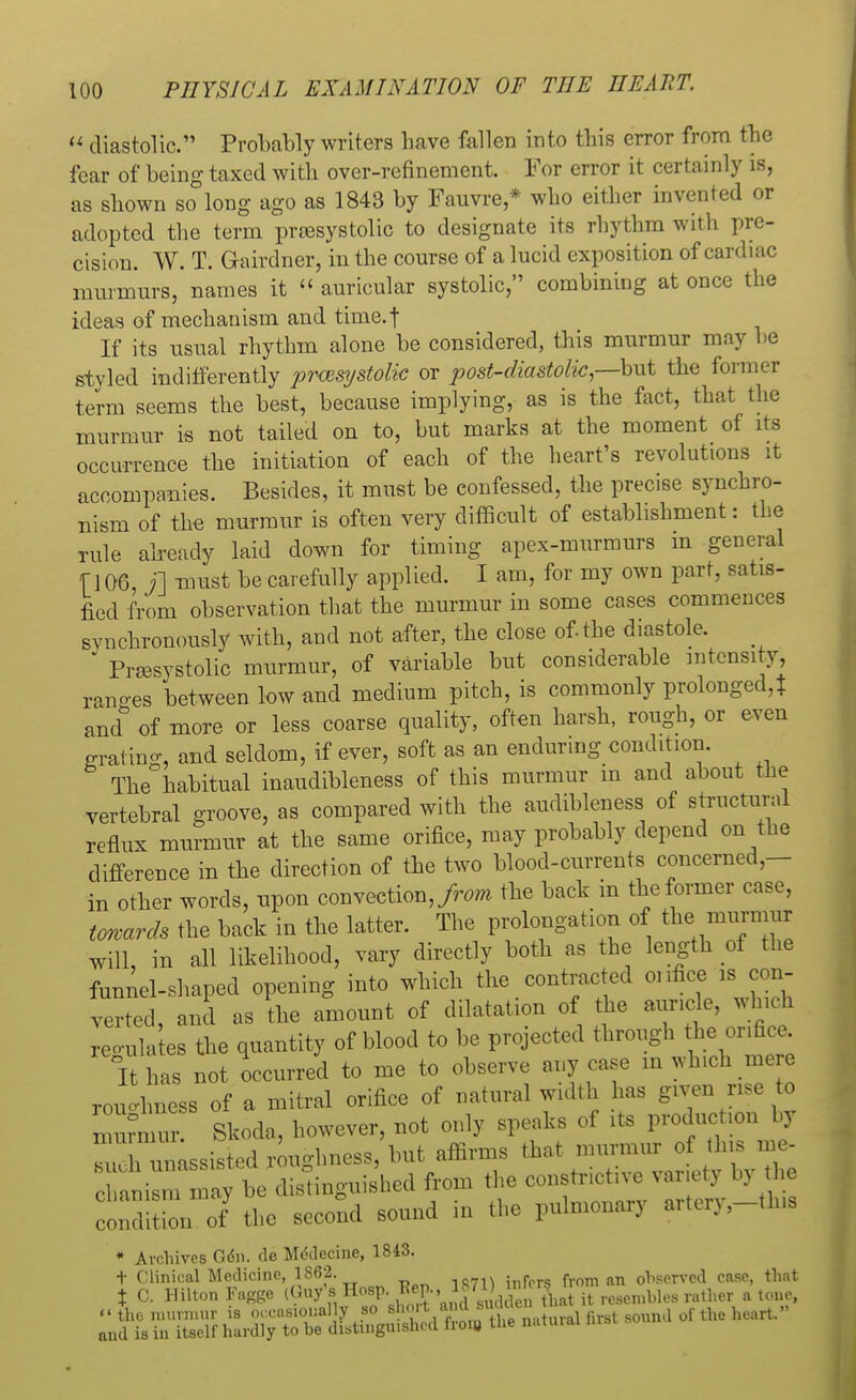  diastolic. Probably writers have fallen into this error from the fear of being taxed with over-refinement. For error it certainly is, as shown so long ago as 1843 by Fauvre,* who either invented or adopted the term presystolic to designate its rhythm with pre- cision. W. T. Gairdner, in the course of a lucid exposition of cardiac murmurs, names it « auricular systolic, combining at once the ideas of mechanism and time.f If its usual rhythm alone be considered, this murmur may be styled indifferently presystolic or post-diastolic —but the former term seems the best, because implying, as is the fact, that the murmur is not tailed on to, but marks at the moment of its occurrence the initiation of each of the heart's revolutions it accompanies. Besides, it must be confessed, the precise synchro- nism of the murmur is often very difficult of establishment: the rule already laid down for timing apex-murmurs m general f 106, j] must be carefully applied. I am, for my own part, satis- fied from observation that the murmur in some cases commences synchronously with, and not after, the close of.the diastole. Presystolic murmur, of variable but considerable intensity, ranges between low and medium pitch, is commonly prolonged,? and& of more or less coarse quality, often harsh, rough, or even grating, and seldom, if ever, soft as an enduring condition. The habitual inaudibleness of this murmur in and about the vertebral groove, as compared with the audibleness of structural reflux murmur at the same orifice, may probably depend on the difference in the direction of the two blood-currents concerned,— in other words, upon convection, from the back in the former case, towards the back in the latter. The prolongation of thei murmur will, in all likelihood, vary directly both as the length of the funnel-shaped opening into which the contracted onfice is con- verted, and as the amount of dilatation of the auricle, which reflates the quantity of blood to be projected through the onfice. It has not occurred to me to observe any case in which mere roughness of a mitral orifice of natural width has given rise to murmur. Skoda, however, not only speaks of it, production by Th unassisted roughness, but affirms that murmur of this m* S^^teS^hed from the constrictive variety by the condition of the second sound in the pulmonary artcry,-th,s • Archives Gen. de Me\lecine, 1843. t Clinical Medicine, 1862. . , f n 0iWrved case, that t C. Hilton Fagge (Guy'6 Hosp.lj»^dSatKeinbles rather a tone, » the murmur is occasionally 80 •^^SJ^Si first sound of the heart. and is in itself hardly to be distinguished fioio the n.ituiai