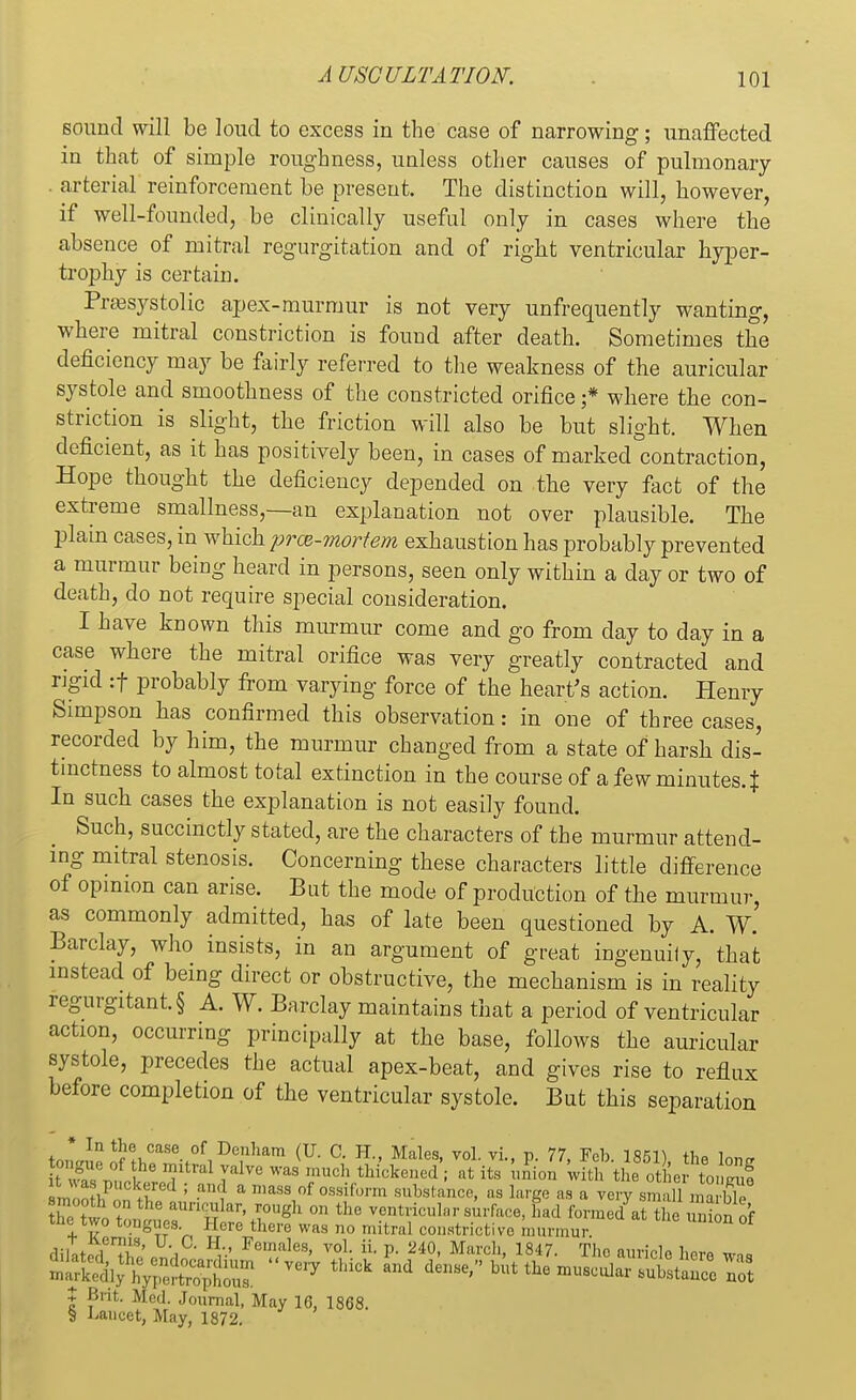 sound will be loud to excess in the case of narrowing; unaffected in that of simple roughness, unless other causes of pulmonary . arterial reinforcement be present. The distinction will, however, if well-founded, be clinically useful only in cases where the absence of mitral regurgitation and of right ventricular hyper- trophy is certain. Presystolic apex-murmur is not very unfrequently wanting, where mitral constriction is found after death. Sometimes the deficiency may be fairly referred to the weakness of the auricular systole and smoothness of the constricted orifice j* where the con- striction is slight, the friction will also be but slight. When deficient, as it has positively been, in cases of marked contraction, Hope thought the deficiency depended on the very fact of the extreme smallness,—an explanation not over plausible. The plain cases, in which prce-mortem exhaustion has probably prevented a murmur being heard in persons, seen only within a day or two of death, do not require special consideration. I have known this murmur come and go from clay to day in a case where the mitral orifice was very greatly contracted and rigid :f probably from varying force of the heart's action. Henry Simpson has confirmed this observation: in one of three cases, recorded by him, the murmur changed from a state of harsh dis- tinctness to almost total extinction in the course of a few minutes. J In such cases the explanation is not easily found. Such, succinctly stated, are the characters of the murmur attend- ing mitral stenosis. Concerning these characters little difference of opinion can arise. But the mode of production of the murmur, as commonly admitted, has of late been questioned by A. W. Barclay, who insists, in an argument of great ingenuily, that instead of being direct or obstructive, the mechanism is in reality regurgitant. § A. W. Barclay maintains that a period of ventricular action, occurring principally at the base, follows the auricular systole, precedes the actual apex-beat, and gives rise to reflux before completion of the ventricular systole. But this separation to1Kn^StKCaS%0f1'De;lham (U- °- H Males' voL vi- P- 77> Fc1>- 1851), the lone ' he mitral yillve was much thickened ; at its union with the other toS . ,o >P ,iml ; a< a masa of oviform substance, as large as a very small maBe tTtwr, T aun™lar> ™«gh on the ventricular surface, had formed at theSn or the two tongues Here there was no mitral constrictive murmur f aaatrfSSJIflS Hr FeT/ales' VOh il P- 240> March' 1847- Tho auricle here was £SSh?i»SS^£S 017 thlCk den<'^^ ocular substance no? | ?nt- Mcd. Journal, May 16, 1868. § Lancet, May, 1872.