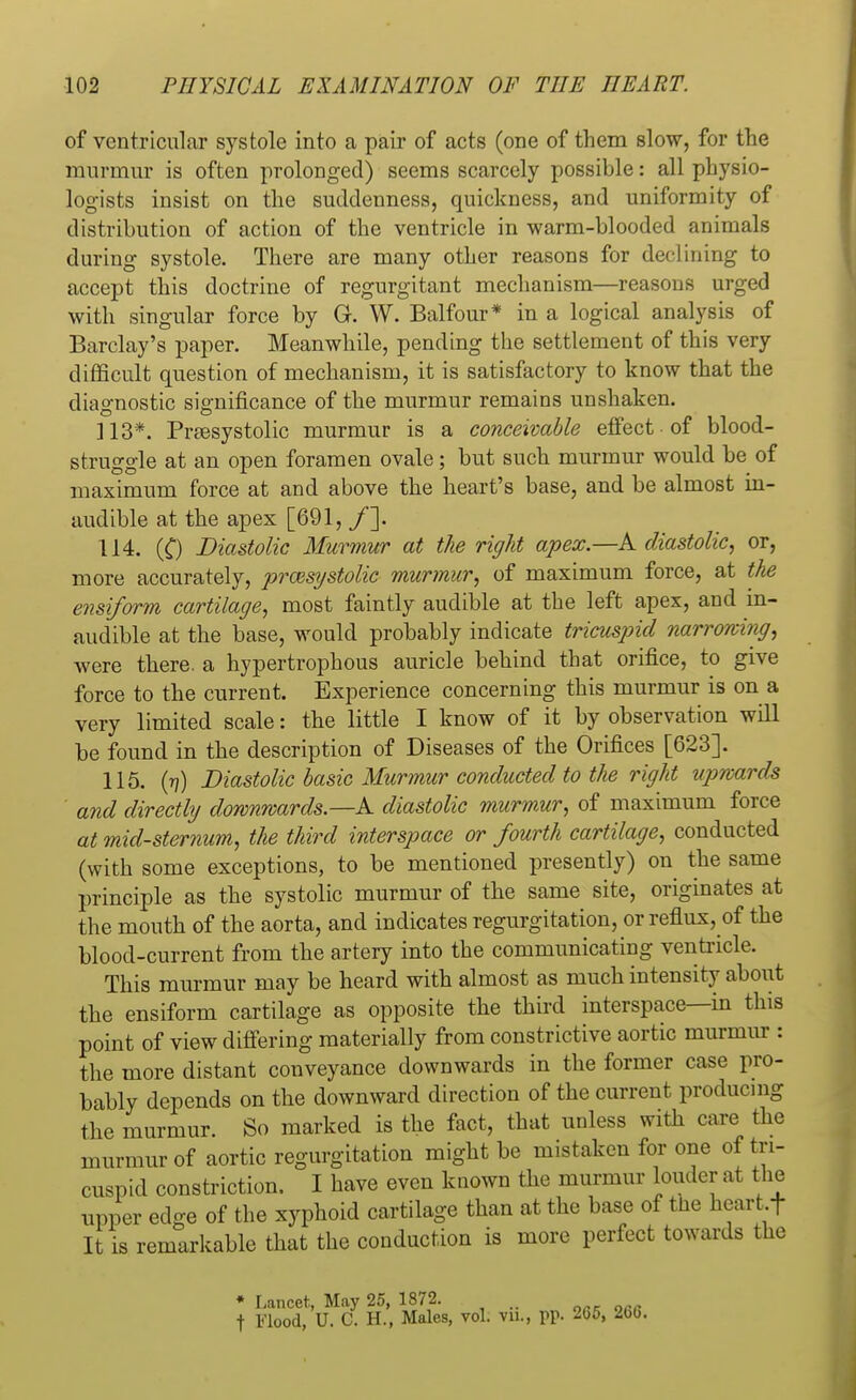 of ventricular systole into a pair of acts (one of them slow, for the murmur is often prolonged) seems scarcely possible: all physio- logists insist on the suddenness, quickness, and uniformity of distribution of action of the ventricle in warm-blooded animals during systole. There are many other reasons for declining to accept this doctrine of regurgitant mechanism—reasons urged with singular force by G. W. Balfour* in a logical analysis of Barclay's paper. Meanwhile, pending the settlement of this very difficult question of mechanism, it is satisfactory to know that the diagnostic significance of the murmur remains unshaken. 113*. Presystolic murmur is a conceivable effect of blood- struggle at an open foramen ovale; but such murmur would be of maximum force at and above the heart's base, and be almost in- audible at the apex [691, /]. 114. (C) Diastolic Murmur at the right apex.—A diastolic, or, more accurately, presystolic murmur, of maximum force, at the ensiform cartilage, most faintly audible at the left apex, and in- audible at the base, would probably indicate tricuspid narrowing, were there, a hypertrophous auricle behind that orifice, to give force to the current. Experience concerning this murmur is on a very limited scale: the little I know of it by observation will be found in the description of Diseases of the Orifices [623]. 115. (77) Diastolic basic Murmur conducted to the right upwards and directly downwards.—A diastolic murmur, of maximum force at mid-sternum, the third interspace or fourth cartilage, conducted (with some exceptions, to be mentioned presently) on the same principle as the systolic murmur of the same site, originates at the mouth of the aorta, and indicates regurgitation, or reflux, of the blood-current from the artery into the communicating ventricle. This murmur may be heard with almost as much intensity about the ensiform cartilage as opposite the third interspace—in this point of view differing materially from constrictive aortic murmur : the more distant conveyance downwards in the former case pro- bably depends on the downward direction of the current producing the murmur. So marked is the fact, that unless with care the murmur of aortic regurgitation might be mistaken for one of tri- cuspid constriction. I have even known the murmur louder at the upper edge of the xyphoid cartilage than at the base of the heartf It is remarkable that the conduction is more perfect towards the * Lancet, May 25, 1872. t Flood, U. C. H., Males, vol. vn., pp. 265, 266.