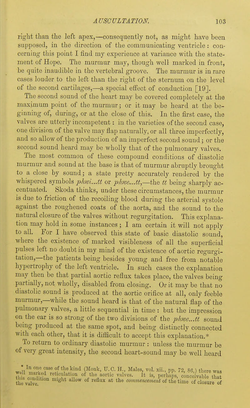 right than the left apex,—consequently not, as might have been supposed, in the direction of the communicating ventricle : con- cerning this point I find my experience at variance with the state- ment of Hope. The murmur may, though well marked in front, he quite inaudible in the vertebral groove. The murmur is in rare cases louder to the left than the right of the sternum on the level of the second cartilages,—& special effect of conduction [19]. The second sound of the heart may be covered completely at the maximum point of the murmur; or it may be heard at the be- ginning of, during, or at the close of this. In the first case, the valves are utterly incompetent: in the varieties of the second case, one division of the valve may flap naturally, or all three imperfectly, and so allow of the production of an imperfect second sound; or the second sound heard may be wholly that of the pulmonary valves. The most common of these compound conditions of diastolic murmur and sound at the base is that of murmur abruptly brought to a close by sound; a state pretty accurately rendered by the whispered symbols phwL.M or phwe,..tt,—the tt being sharply ac- centuated. Skoda thinks, under these circumstances, the murmur is due to friction of the recoiling blood during the arterial systole against the roughened coats of the aorta, and the sound to the natural closure of the valves without regurgitation. This explana- tion may hold in some instances ; I am certain it will not apply to all. For I have observed this state of basic diastolic sound, where the existence of marked visibleness of all the superficial pulses left no doubt in my mind of the existence of aortic regurgi- tation,—the patients being besides young and free from notable hypertrophy of the left ventricle. In such cases the explanation may then be that partial aortic reflux takes place, the valves being partially, not wholly, disabled from closing. Or it may be that no diastolic sound is produced at the aortic orifice at all, only feeble murmur,—while the sound heard is that of the natural flap of the pulmonary valves, a little sequential in time : but the impression on the ear is so strong of the two divisions of the phwe...tt sound being produced at the same spot, and being distinctly connected with each other, that it is difficult to accept this explanation.* To return to ordinary diastolic murmur : unless the murmur be of very great intensity, the second heart-sound may be well heard •In one rase of thokind (Monk, U.C. H., Males, vol. xii., pp. 72, 86.) there was w 11 marked reticulation of the aortic valves. It is, perhaps, conceivable that thli valve 1011 migUt all°W °f refluX at th° co™« of the time oTclosuro of