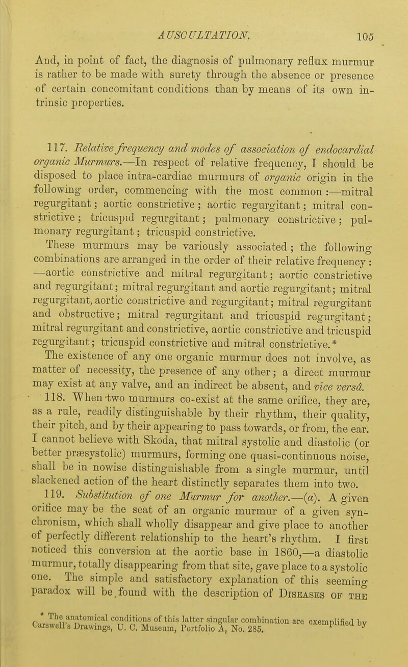 And, in point of fact, the diagnosis of pulmonary reflux murmur is rather to be made with surety through the absence or presence of certain concomitant conditions than by means of its own in- trinsic properties. 117. Relative frequency and modes of association of endocardial organic Murmurs.—In respect of relative frequency, I should be disposed to place intra-cardiac murmurs of organic origin in the following order, commencing with the most common :—mitral regurgitant; aortic constrictive; aortic regurgitant; mitral con- strictive ; tricuspid regurgitant; pulmonary constrictive; pul- monary regurgitant; tricuspid constrictive. These murmurs may be variously associated ; the following combinations are arranged in the order of their relative frequency: —aortic constrictive and mitral regurgitant; aortic constrictive and regurgitant; mitral regurgitant and aortic regurgitant; mitral regurgitant, aortic constrictive and regurgitant; mitral regurgitant and obstructive; mitral regurgitant and tricuspid regurgitant; mitral regurgitant and constrictive, aortic constrictive and tricuspid regurgitant; tricuspid constrictive and mitral constrictive.* The existence of any one organic murmur does not involve, as matter of necessity, the presence of any other; a direct murmur may exist at any valve, and an indirect be absent, and vice versd. 118. When-two murmurs co-exist at the same orifice, they are, as a rule, readily distinguishable by their rhythm, their quality, their pitch, and by their appearing to pass towards, or from, the ear. I cannot believe with Skoda, that mitral systolic and diastolic (or better presystolic) murmurs, forming one quasi-continuous noise, shall be in nowise distinguishable from a single murmur, until slackened action of the heart distinctly separates them into two. 119. Substitution of one Murmur for another.—(a). A given orifice may be the seat of an organic murmur of a given syn- chronism, which shall wholly disappear and give place to another of perfectly different relationship to the heart's rhythm. I first noticed this conversion at the aortic base in I860,—a diastolic murmur, totally disappearing from that site, gave place to a systolic one. The simple and satisfactory explanation of this seemino- paradox will be.found with the description of Diseases of the pJI Thu.anr,t0T,^cal conclitio»s of this latter singular combination are exemplified bv Garswell's Drawings, U. C. Museum, Portfolio A, No. 285. wempnneu by
