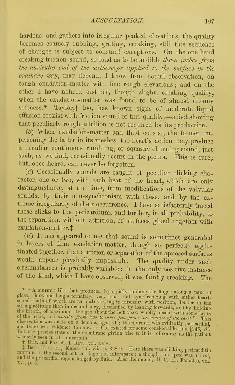 hardens, and gathers into irregular peaked elevations, the quality becomes coarsely rubbing, grating, creaking, still this sequence of changes is subject to constant exceptions. On the one hand creaking friction-sound, so loud as to be audible three inches from the auricular end of the stethoscope applied to the surface in the ordinary way, may depend, I know from actual observation, on tough exudation-matter with fine rough elevations; and on the other I have noticed distinct, though slight, creaking quality, when the exudation-matter was found to be of almost creamy softness.* Taylor,| too, has known signs of moderate liquid effusion coexist with friction-sound of this quality,—a fact showing that peculiarly rough attrition is not required for its production. (b) When exudation-matter and fluid coexist, the former im- prisoning the latter in its meshes, the heart's action may produce a peculiar continuous rumbling, or squashy churning sound, just such, as we find, occasionally occurs in the pleura. This is rare; but, once heard, can never be forgotten. (<?) Occasionally sounds are caught of peculiar clicking cha- racter, one or two, with each beat of the heart, which are only distinguishable, at the time, from modifications of the valvular sounds, by their non-synchronism with these, and by the ex- treme irregularity of their occurrence. I have satisfactorily traced these clicks to the pericardium, and further, in all probability, to the separation, without attrition, of surfaces glued together with exudation-matter. \ (d) It has appeared to me that sound is sometimes generated in layers of firm exudation-matter, though so perfectly agglu- tinated together, that attrition or separation of the apposed surfaces would appear physically impossible. The quality under such circumstances is probably variable: in the only positive instance of the kind, which I have observed, it was faintly creaking. The  A murmur like that produced by rapidly rubbing the finger along a pane of glass short and long alternately, very loud, not synchronizing with either heart- sound (both of which arc natural) varying in intensity with position, louder in the sitting attitude than in decumbency, intensified by leaning forwards, and by holding the breath, of maximum strength about the left apex, wholly absent with some bents 01 the heart, and audible from two to three feet from the surface of the chest. This observation was made on a female, aged 41 ; the murmur was evidently pericardial and there was evidence to show it had existed for some considerable time [245 d] But the precise state of the membrane giving rise to it is, of course, as the patient was only seen in life, uncertain. 1 t Brit, and For. Med. Kev., vol. xxiv. t Barr, U. G. II., Males, vol. vil, p. 328-9. Here there was clicking pericarditic murmur at the second Left cartilage and interspace; although the apex was raised and the precordial region bulged by lluid. Also Itichmoud, U. 0. H. Females vol'