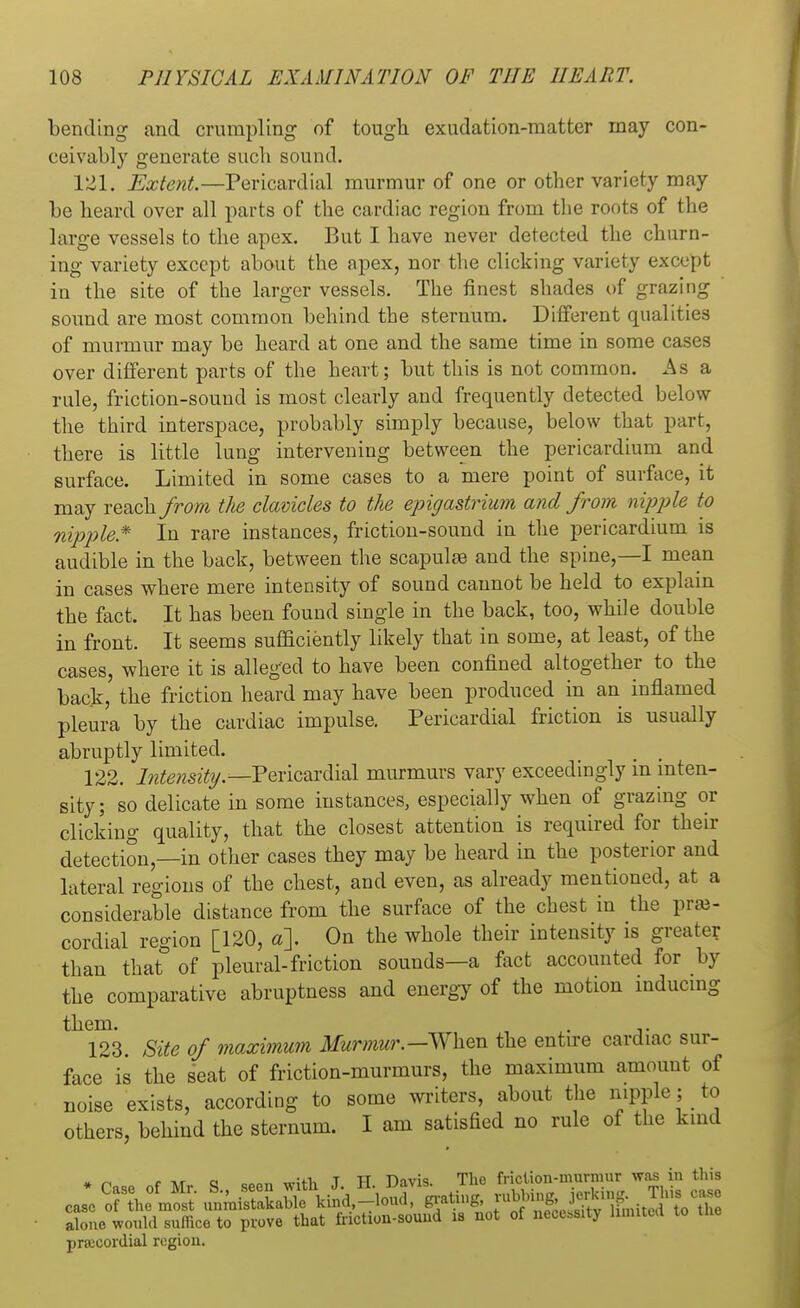 bending and crumpling of tough exudation-matter may con- ceivably generate such sound. 121. Extent.—Pericardial murmur of one or other variety may be heard over all parts of the cardiac region from the roots of the large vessels to the apex. But I have never detected the churn- ing variety except about the apex, nor the clicking variety except in the site of the larger vessels. The finest shades of grazing sound are most common behind the sternum. Different qualities of murmur may be heard at one and the same time in some cases over different parts of the heart; but this is not common. As a rule, friction-sound is most clearly and frequently detected below the third interspace, probably simply because, below that parr, there is little lung intervening between the pericardium and surface. Limited in some cases to a mere point of surface, it may reach from the clavicles to the epigastrium and from nipple to nipple* In rare instances, friction-sound in the pericardium is audible in the back, between the scapulas and the spine,—I mean in cases where mere intensity of sound cannot be held to explain the fact. It has been found single in the back, too, while double in front. It seems sufficiently likely that in some, at least, of the cases, where it is alleged to have been confined altogether to the back, the friction heard may have been produced in an inflamed pleura by the cardiac impulse. Pericardial friction is usually abruptly limited. 122. Intensity.— Pericardial murmurs vary exceedingly m inten- sity; so delicate in some instances, especially when of grazing or clicking quality, that the closest attention is required for their detection,—in other cases they may be heard in the posterior and lateral regions of the chest, and even, as already mentioned, at a considerable distance from the surface of the chest in the pre- cordial region [120, a\ On the whole their intensity is greater than that of pleural-friction sounds—a fact accounted for by the comparative abruptness and energy of the motion inducing them. . . 123. Site of maximum Murmur.—When the entire cardiac sur- face is the seat of friction-murmurs, the maximum amount of noise exists, according to some writers, about the nipple; to others, behind the sternum. I am satisfied no rule of the kind » ^ <• tvt a emn wWh T H Davis. The friction-murmur was in this alone would suffice to prove that friction-sound is not of necessity limited to precordial region.