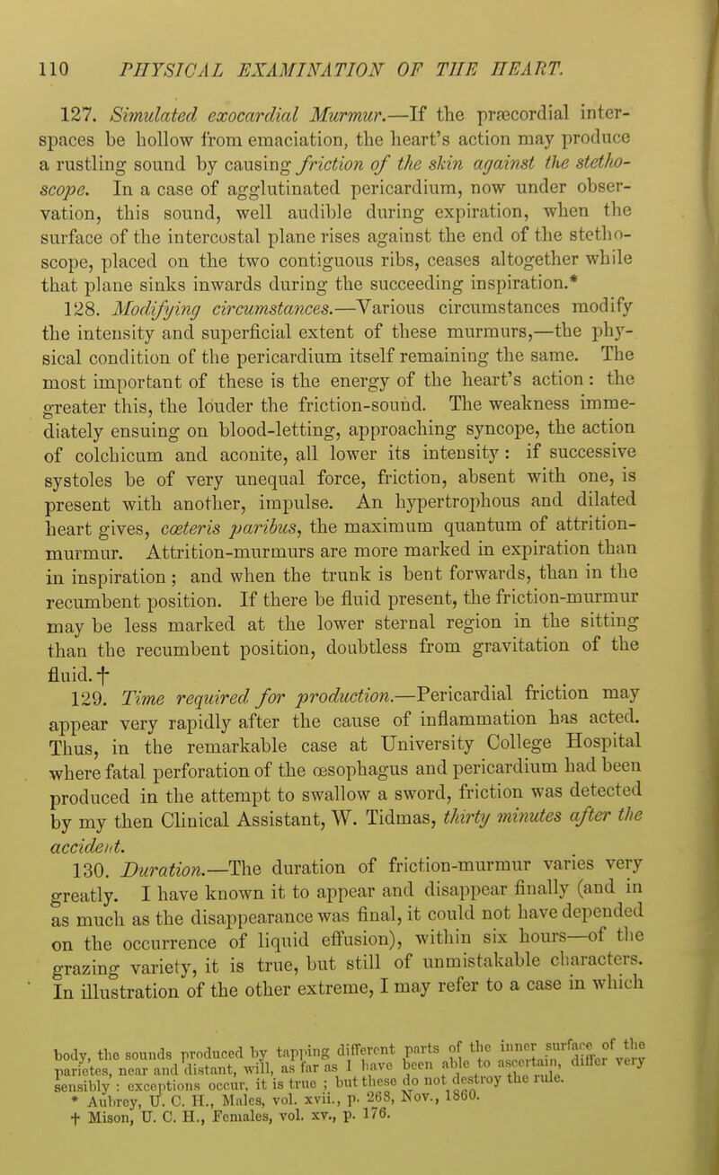 127. Simulated exocardial Murmur.—If the precordial inter- spaces be hollow from emaciation, the heart's action may produce a rustling sound by causing friction of the skin against the stetlto- scope. In a case of agglutinated pericardium, now under obser- vation, this sound, well audible during expiration, when the surface of the intercostal plane rises against the end of the stetho- scope, placed on the two contiguous ribs, ceases altogether while that plane sinks inwards during the succeeding inspiration.* 128. Modifying circumstances.—Various circumstances modify the intensity and superficial extent of these murmurs,—the phy- sical condition of the pericardium itself remaining the same. The most important of these is the energy of the heart's action: the greater this, the louder the friction-sound. The weakness imme- diately ensuing on blood-letting, approaching syncope, the action of colchicum and aconite, all lower its intensity: if successive systoles be of very unequal force, friction, absent with one, is present with another, impulse. An hypertrophous and dilated heart gives, coeteris paribus, the maximum quantum of attrition- murmur. Attrition-murmurs are more marked in expiration than in inspiration ; and when the trunk is bent forwards, than in the recumbent position. If there be fluid present, the friction-murmur may be less marked at the lower sternal region in the sitting than the recumbent position, doubtless from gravitation of the fluid, f 129. Time required for production.—Pericardial friction may appear very rapidly after the cause of inflammation has acted. Thus, in the remarkable case at University College Hospital where fatal perforation of the oesophagus and pericardium had been produced in the attempt to swallow a sword, friction was detected by my then Clinical Assistant, W. Tidmas, thirty minutes after the accident. 130. Duration.—The duration of friction-murmur varies very greatly. I have known it to appear and disappear finally (and in as much as the disappearance was final, it could not have depended on the occurrence of liquid effusion), within six hours—of the grazing variety, it is true, but still of unmistakable characters. In illustration of the other extreme, I may refer to a case in which body, the sounds produced by tapping different parts of the inner surface of Jft» pTrietes, near and distant, will, as far as I have been able to ascertain differ ve.y Sensibly : exceptions occur, it is true ; but these do not destroy the rule. * Aubrey, U. C. PL, Males, vol. xvii., p. 263, Nov., lbuU. t Mison, U. C. H., Females, vol. xv., p. 176.