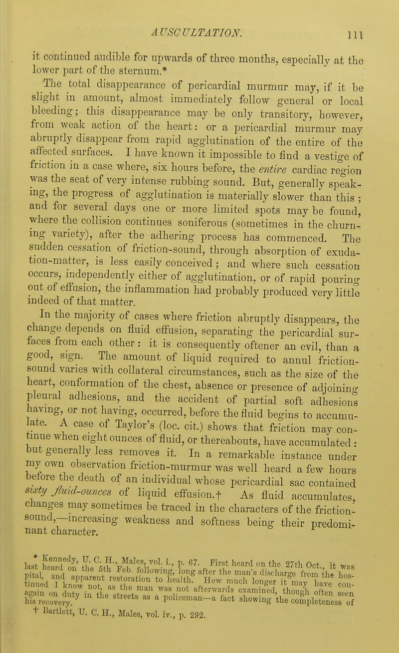 it continued audible for upwards of three months, especially at the loAver part of the sternum.* The total disappearance of pericardial murmur may, if it be slight in amount, almost immediately follow general or local bleeding; this disappearance may be only transitory, however, from weak action of the heart: or a pericardial murmur may abruptly disappear from rapid agglutination of the entire of the affected surfaces. I have known it impossible to find a vestige of friction in a case where, six hours before, the entire cardiac region was the seat of very intense rubbing sound. But, generally speak- ing, the progress of agglutination is materially slower than this ; and for several days one or more limited spots may be found^ where the collision continues soniferous (sometimes in the churn- ing variety), after the adhering process has commenced. The sudden cessation of friction-sound, through absorption of exuda- tion-matter, is less easily conceived; and where such cessation occurs, independently either of agglutination, or of rapid pouring out of effusion, the inflammation had probably produced very little indeed of that matter. In the majority of cases where friction abruptly disappears, the change depends on fluid effusion, separating the pericardial sur- faces from each other: it is consequently oftener an evil, than a good, s.gn. The amount of liquid required to annul friction- sound varies with collateral circumstances, such as the size of the heart, conformation of the chest, absence or presence of adjoinino- pleural adhesions, and the accident of partial soft adhesions having or not having, occurred, before the fluid begins to accumu- late. A case of Taylor's (loc. cit.) shows that friction may con- tinue when eight ounces of fluid, Or thereabouts, have accumulated : but generally less removes it. In a remarkable instance under my own observation friction-murmur was well heard a few hours before the death of an individual whose pericardial sac contained sixty fluid-ounces of liquid effusion.f As fluid accumulates, changes may sometimes be traced in the characters of the friction- sound,—increasing weakness and softness being their predomi- nant character. ass£*! «~* - ■ h ■ - m *^f,*f2$££srs + Bartlott, V. C. H., Mulos, vol. iv., p. 292.