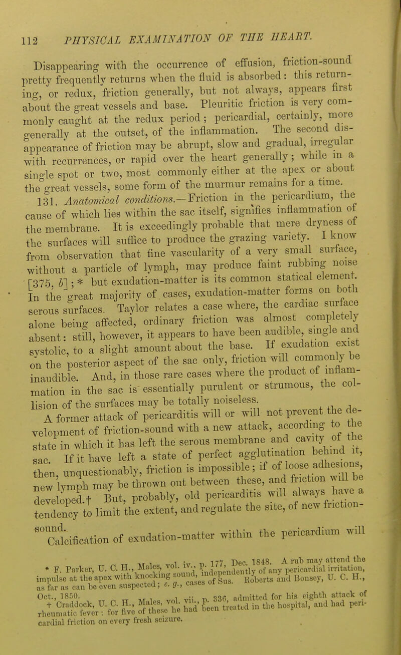 Disappearing with the occurrence of effusion, friction-sound pretty frequently returns when the fluid is ahsorhed: this return- ing, or redux, friction generally, but not always, appears first about the great vessels and base. Pleuritic friction is very com- monly caught at the redux period; pericardial, certainly, more generally at the outset, of the inflammation. The second dis- appearance of friction may be abrupt, slow and gradual, irregular with recurrences, or rapid over the heart generally; while in a sino-le spot or two, most commonly either at the apex or about the°°Tcat vessels, some form of the murmur remains for a time 131 Anatomical conditions.-Friction in the pericardium, the cause of which lies within the sac itself, signifies inflammation oi the membrane. It is exceedingly probable that mere dryness of the surfaces will suffice to produce the grazing variety I know from observation that fine vascularity of a very small surface, without a particle of lymph, may produce faint rubbing noise r-375 01 • * but exudation-matter is its common statical element. In the great majority of cases, exudation-matter forms on both serous surfaces. Taylor relates a case where, the cardiac surface alone being affected, ordinary friction was almost completely absent: still, however, it appears to have been audible single^and systolic, to a slight amount about the base If exudation exist on the posterior aspect of the sac only, friction will common^be inaudible. And, in those rare cases where the product of inflam- mation in the sac is essentially purulent or strumous, the col- lision of the surfaces may be totally noiseless A former attack of pericarditis will or wdl not prevent the de- velopment of friction-sound with a new attack, according to he state in which it has left the serous membrane and cavity ot the ac If it nave left a state of perfect agglutination behind it, hen, unquestionably, friction is impossible; if ofloose» adhe^ns new vmnh may be thrown out between these, and friction will be d vei ped t But, probably, old pericarditis will always have a tendency to limit the extent, and regulate the site, of new fnction- 80 Calcification of exudation-matter within the pericardium will T -.r 1 i irr r. 177 Dec 1848. A rub may attend the » F. Parker, U. C. H., Males, vol. v., 5. 177, jjjfl} ^ pericardial irritation, impulse at the'apex with knock.ng soundjjjg^^ J£ Bonsey, U. C. H., as far as can be even suspected f 8. fir., cabes 01 Oct., 18.r»0. . .. admitted for his eighth attack of -i2S?ft.V-fi 8SKt Si' fflS.»* - - »- rheumatic fever . cardial friction on every fresh seizure.