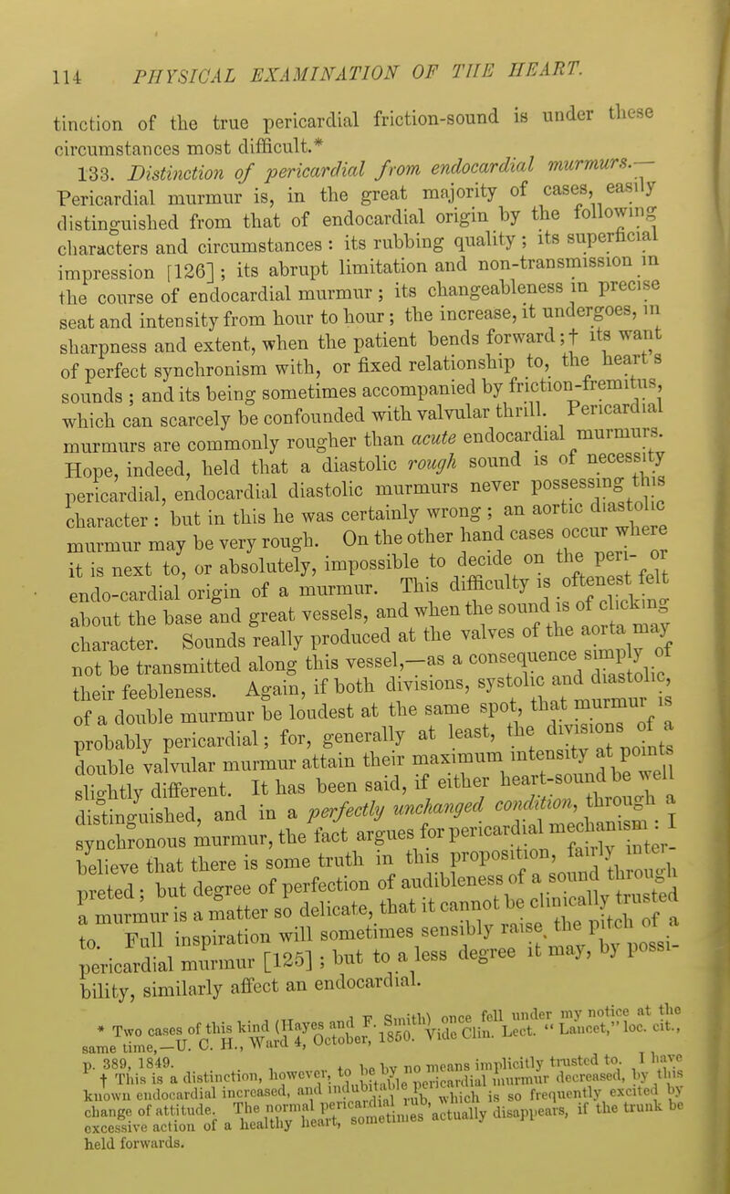 tinction of the true pericardial friction-sound is under tliese circumstances most difficult.* 133. Distinction of pericardial from endocardial murmurs.-- Pericardial murmur is, in the great majority of cases easily distinguished from that of endocardial origin by the following characters and circumstances : its rubbing quality ; its superficial impression [126]; its abrupt limitation and non-transmission in the course of endocardial murmur ; its changeableness m precise seat and intensity from hour to hour; the increase, it undergoes, m sharpness and extent, when the patient bends forward ;t its want of perfect synchronism with, or fixed relationship to, the hearts sounds ; audits being sometimes accompanied by friction-fremitus, which can scarcely be confounded with valvular thrill. Pericardial murmurs are commonly rougher than acute endocardial murmurs. Hope, indeed, held that a diastolic rough sound is of necessity pericardial, endocardial diastolic murmurs never possessing this character : but in this he was certainly wrong ; an aortic diastolic murmur may be very rough. On the other hand cases occur^ere it is next to, or absolutely, impossible to decide on the> per- or enclo-cardial origin of a murmur. This difficulty is .f^^elt about the base and great vessels, and when the sound iof^hckmg character. Sounds really produced at the valves of the aor^a may not be transmitted along this vessel-as a <^™« their feebleness. Again, if both divisions, <^^™J of a double murmur be loudest at the same spot that murmur is probably pericardial; for, generally at least, thejta-jn.of . double valvular murmur attain their ™™\^^f£^ slightly different. It has been said, if either ^^^T^ distinguished and in a perfectly unchanged condition, through a bility, similarly affect an endocardial. same time, — U. o. n., w x» p. 389, 1849. . , h n0 mean8 implicitly tnistcd to 1 have F t This is a distinction, however, to e by no:nc l (lei;reased, by this known endocardial increased, and F>» frequently excited by change of attitude ^^^^^SSf ttW-* if the trunk be excessive action of a healtliy neaii, t>ui»cL held forwards