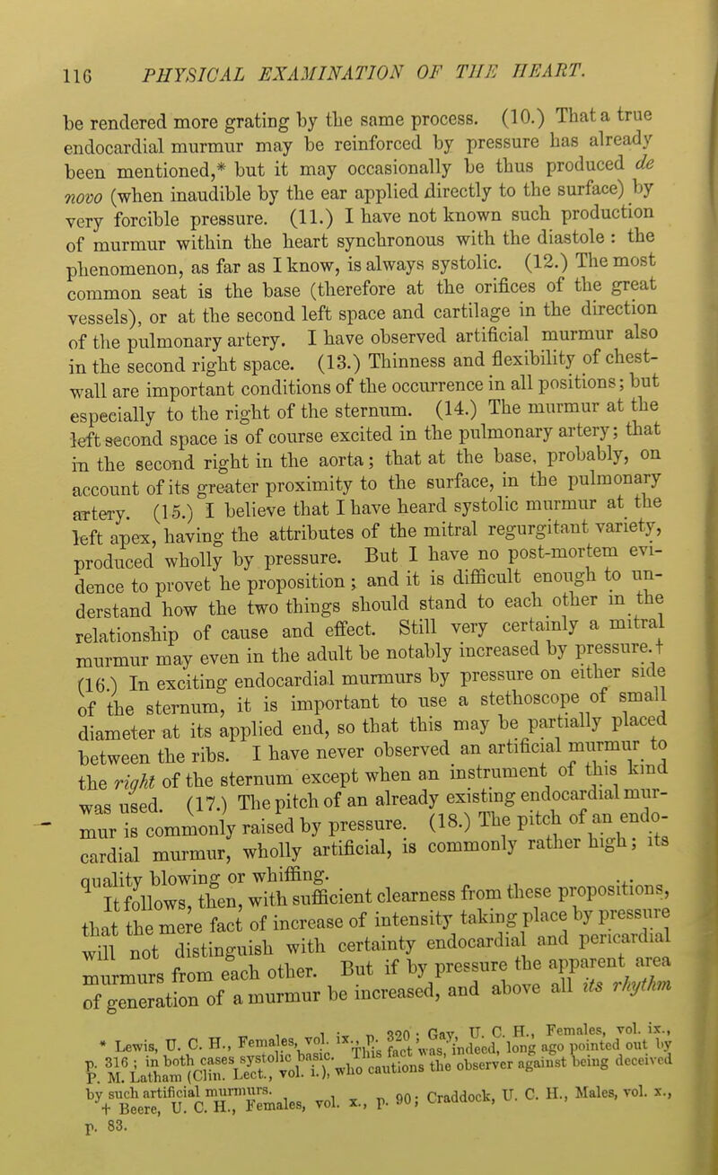 be rendered more grating by the same process. (10.) That a true endocardial murmur may be reinforced by pressure has already been mentioned,* but it may occasionally be thus produced de now (when inaudible by the ear applied directly to the surface) by very forcible pressure. (11.) I have not known such production of murmur within the heart synchronous with the diastole : the phenomenon, as far as I know, is always systolic. (12.) The most common seat is the base (therefore at the orifices of the great vessels), or at the second left space and cartilage in the direction of the pulmonary artery. I have observed artificial murmur also in the second right space. (13.) Thinness and flexibility of chest- wall are important conditions of the occurrence in all positions; but especially to the right of the sternum. (14.) The murmur at the left second space is of course excited in the pulmonary artery; that in the second right in the aorta; that at the base, probably, on account of its greater proximity to the surface, in the pulmonary artery (15.) I believe that I have heard systolic murmur at the left apex, having the attributes of the mitral regurgitant variety, produced wholly by pressure. But I have no post-mortem evi- dence to provet he proposition; and it is difficult enough to un- derstand how the two things should stand to each other m the relationship of cause and effect. Still very certainly a mitral murmur may even in the adult be notably increased by pressure t (16) In exciting endocardial murmurs by pressure on either side of the sternum, it is important to use a stethoscope of small diameter at its applied end, so that this may be partially placed between the ribs. I have never observed an artificial murmur to the right of the sternum except when an instrument of this kmd was used (17.) The pitch of an already existing endocardial mur- mur is commonly raised by pressure. (18.) The pitch of an endo- cardial murmur, wholly artificial, is commonly rather high; its aualitv blowing or whiffing. 9 I follows, then, with sufficient clearness from these proportions, that the mere fact of inerease of intensity taking place by pressnr tm not distinguish with eertainty endocard.al and peneard al mnrmnrs from each other. Bnt if by pressure the apparent area operation of a murmur he inereased, and above all U* rhythm i ■ * oon • fifiv TJ C. H., Females, vol. ix., • Lewis, U. C. H., Females, vol ix p. 82C ,d j ' inted out by t ^ ^ bdUg dCCeiVCd VBt;ru!acXTemales, vol. p. 90; Craddock, U. C. H, Males, vol. x., v. 83.