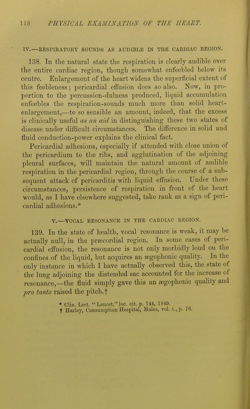 IV.—RESPIRATORY SOUNDS AS AUDIBLE IN THE CARDIAC REGION. 138. In the natural state the respiration is clearly audible over the entire cardiac region, though somewhat enfeebled below its centre. Enlargement of the heart widens the superficial extent of this feebleness; pericardial effusion does so also. Now, in pro- portion to the percussion-dulness produced, liquid accumulation enfeebles the respiration-sounds much more than solid heart- enlargement,—to so sensible an amount, indeed, that the excess is clinically useful as an aid in distinguishing these two states <>f disease under difficult circumstances. The difference in solid and fluid conduction-power explains the clinical fact. Pericardial adhesions, especially if attended with close union of the pericardium to the ribs, and agglutination of the adjoining pleural surfaces, will maintain the natural amount of audible respiration in the pericardial region, through the course of a sub- sequent attack of pericarditis with liquid effusion. Under these circumstances, persistence of respiration in front of the heart would, as I have elsewhere suggested, take rank as a sign of peri- cardial adhesions.* V.—VOCAL RESONANCE IN THE CARDIAC REGION. 139. In the state of health, vocal resonance is weak, it may be actually null, in the prascordial region. In some cases of peri- cardial effusion, the resonance is not only morbidly loud on the confines of the liquid, but acquires an segophonic quality. In the only instance in which I have actually observed this, the state of the lung adjoining the distended sac accounted for the increase of resonance,—the fluid simply gave this an aegophonic quality and pro tanto raised the pitch, f • Clin. Lect.  Lancet, loo. cit. p. 144, 1849. f Harley, Consumption Hospital, Males, vol. i., p. 76.