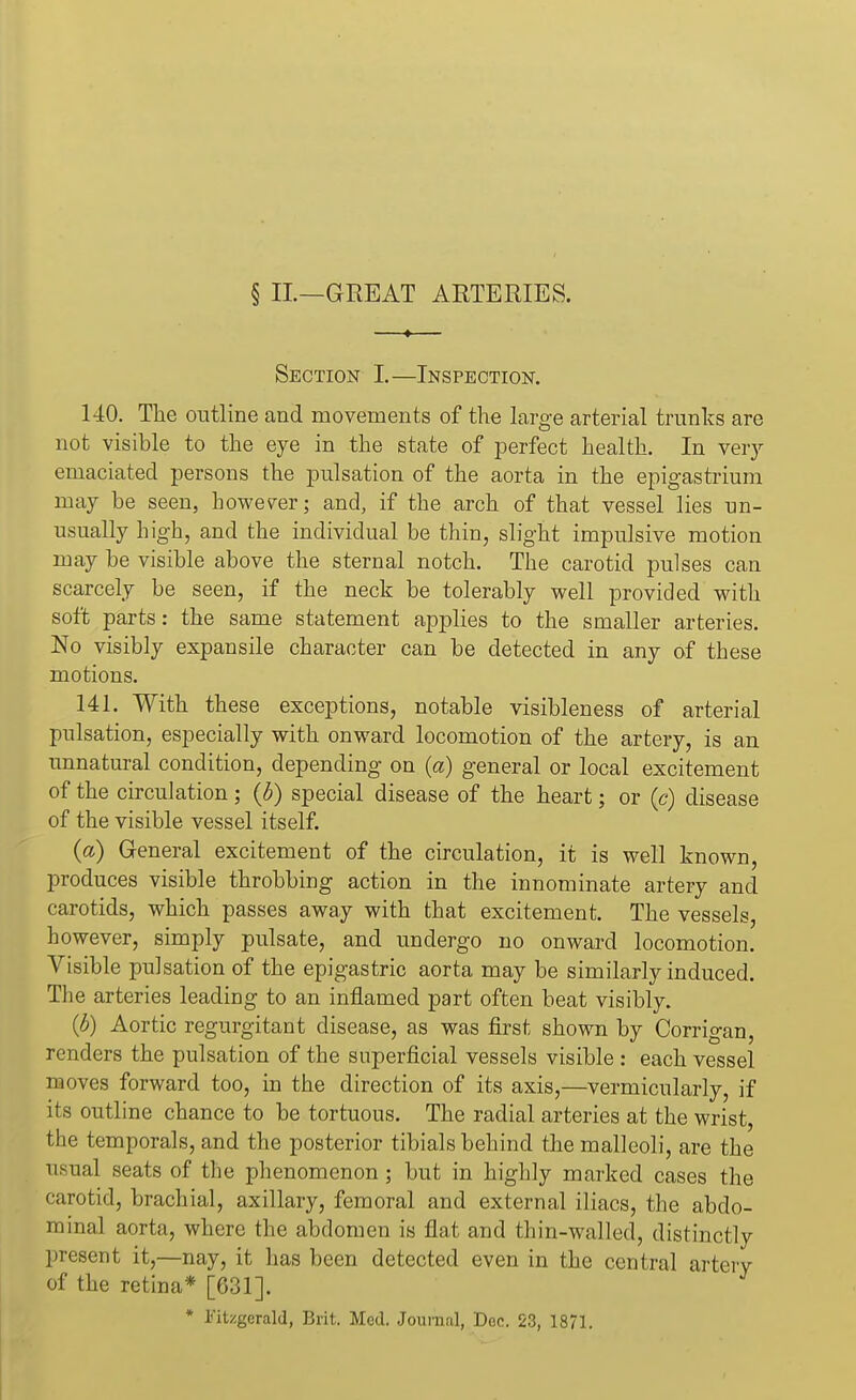§ II—GREAT ARTERIES. Section I.—Inspection. 140. The outline and movements of the large arterial trunks are not visible to the eye in the state of perfect health. In very emaciated persons the pulsation of the aorta in the epigastrium may be seen, however; and, if the arch of that vessel lies un- usually high, and the individual be thin, slight impulsive motion may be visible above the sternal notch. The carotid pulses can scarcely be seen, if the neck be tolerably well provided with soft parts: the same statement applies to the smaller arteries. No visibly expansile character can be detected in any of these motions. 141. With these exceptions, notable visibleness of arterial pulsation, especially with onward locomotion of the artery, is an unnatural condition, depending on (a) general or local excitement of the circulation; (b) special disease of the heart; or (c) disease of the visible vessel itself. (a) General excitement of the circulation, it is well known, produces visible throbbing action in the innominate artery and carotids, which passes away with that excitement. The vessels, however, simply pulsate, and undergo no onward locomotion. Visible pulsation of the epigastric aorta may be similarly induced. The arteries leading to an inflamed part often beat visibly. (b) Aortic regurgitant disease, as was first shown by Corrigan, renders the pulsation of the superficial vessels visible : each vessel moves forward too, in the direction of its axis,—vernacularly, if its outline chance to be tortuous. The radial arteries at the wrist, the temporals, and the posterior tibials behind the malleoli, are the usual seats of the phenomenon ; but in highly marked cases the carotid, brachial, axillary, femoral and external iliacs, the abdo- minal aorta, where the abdomen is flat and thin-walled, distinctly present it,—nay, it has been detected even in the central artery of the retina* [631]. * Fitzgerald, Brit. Med. Journal, Dec. 23, 1871.