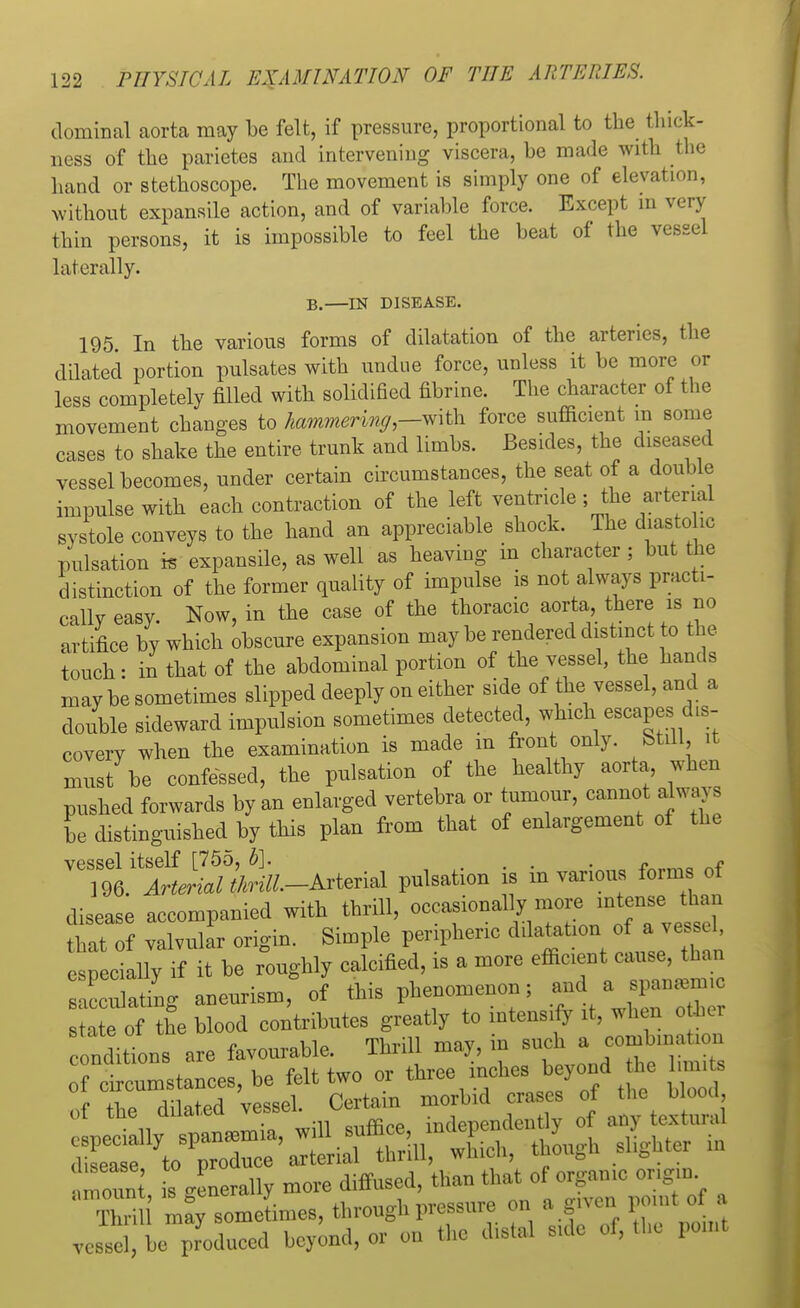 dominal aorta may be felt, if pressure, proportional to the thick- ness of the parietes and intervening viscera, be made with the hand or stethoscope. The movement is simply one of elevation, without expansile action, and of variable force. Except in very thin persons, it is impossible to feel the beat of the vessel laterally. B.—IN DISEASE. 195. In the various forms of dilatation of the arteries, the dilated portion pulsates with undue force, unless it be more or less completely filled with solidified fibrine. The character of the movement changes to hammering— with force sufficient m some cases to shake the entire trunk and limbs. Besides, the diseased vessel becomes, under certain circumstances, the seat of a double impulse with each contraction of the left ventricle ; the arterial systole conveys to the hand an appreciable shock. The diastolic pulsation is expansile, as well as heaving in character; but the distinction of the former quality of impulse is not always practi- cally easy. Now, in the case of the thoracic aorta there is no artifice by which obscure expansion may be rendered distinct to the touch- in that of the abdominal portion of the vessel, the hands may be sometimes slipped deeply on either side of the vessel, and a double sideward impulsion sometimes detected, which escapes dis- covery when the examination is made in front only. Still, it must be confessed, the pulsation of the healthy aorta when pushed forwards by an enlarged vertebra or tumour, cannot always be distinguished by this plan from that of enlargement of the vessel itself [755, b]. . . . „ _n « 196. Arterial thrill.-AxterM pulsation is in various form of disease accompanied with thrill, occasionally more intense than ttat of valvular origin. Simple peripheric dotation of .. T-* especially if it be roughly calcified, is a more effic.ent cause, than sacculating aneurism, of this phenomenon; and a spanamnc a e of rue hlood contributes greatly to intensify it, when otter onions are favourable. Thrill may, in such»^ combineion of circumstances, be felt two or three inches b yond he 1 ™, s of the dilated vessel. Certain ° ^J**