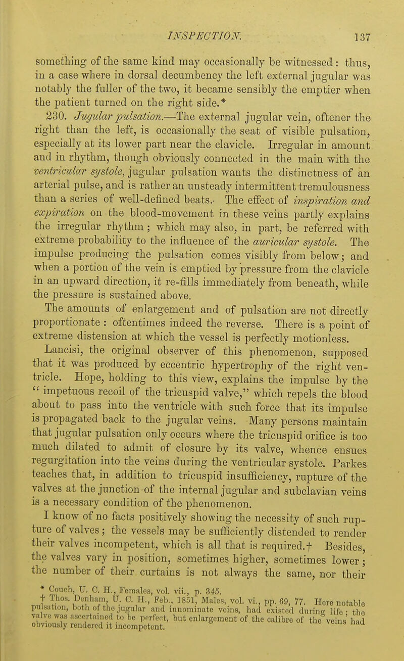 something of the same kind may occasionally be witnessed: thus, in a case where in dorsal decumbency the left external jugular was notably the fuller of the two, it became sensibly the emptier when the patient turned on the right side.* 230. Jugular pulsation.—The external jugular vein, oftener the right than the left, is occasionally the seat of visible pulsation, especially at its lower part near the clavicle. Irregular in amount and in rhythm, though obviously connected in the main with the ventricular systole, jugular pulsation wants the distinctness of an arterial pulse, and is rather an unsteady intermittent tremulousness than a series of well-defined beats.. The effect of inspiration and expiration on the blood-movement in these veins partly explains the irregular rhythm; which may also, in part, be referred with extreme probability to the influence of the auricular systole. The impulse producing the pulsation comes visibly from below; and when a portion of the vein is emptied by pressure from the clavicle in an upward direction, it re-fills immediately from beneath, while the pressure is sustained above. The amounts of enlargement and of pulsation are not directly proportionate : oftentimes indeed the reverse. There is a point of extreme distension at which the vessel is perfectly motionless. Lancisi, the original observer of this phenomenon, supposed that it was produced by eccentric hypertrophy of the right ven- tricle. Hope, holding to this view, explains the impulse by the  impetuous recoil of the tricuspid valve, which repels the blood about to pass into the ventricle with such force that its impulse is propagated back to the jugular veins. Many persons maintain that jugular pulsation only occurs where the tricuspid orifice is too much dilated to admit of closure by its valve, whence ensues regurgitation into the veins during the ventricular systole. Parkes teaches that, in addition to tricuspid insufficiency, rupture of the valves at the junction of the internal jugular and subclavian veins is a necessary condition of the phenomenon. I know of no facts positively showing the necessity of such rup- ture of valves; the vessels may be sufficiently distended to render their valves incompetent, which is all that is required.f Besides, the valves vary in position, sometimes higher, sometimes lower; the number of their curtains is not always the same, nor their * Couch, U. C. H., Females, vol. vii., p. 345. t Thos. Denham, U. C. EL, Feb., 1851, Males, vol. vi., pp. 69, 77. Hevo notablo pulsation, both of the jugular and innominate veins, had oxislnd dun'nc lifb • thn valve was ascertained to he perfect, but enlargement of the calibre of tho veins' had obviously rendered it incompetent.