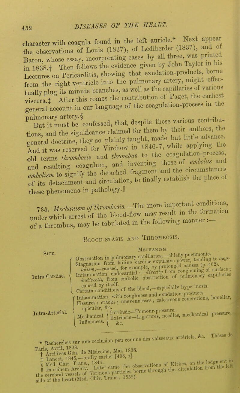 character with coagula found in the left auricle.* Next appear the observations of Louis (1837), of Lediberder (1837), and of Baron, whose essay, incorporating cases by all three, was printed in 1838 t Then follows the evidence given by John Taylor in bifl Lectures on Pericarditis, showing that exudation-products borne from the right ventricle into the pulmonary artery, might ettec- tuallv Plug its minute branches, as well as the capillaries of various viscera t After this eomes the contribution of Paget, the earliest general account in our language of the coagulation-process m the that, despite these various contribu- tions and the significance claimed for them by their authors, the S^Lrinerthey so plainly taught, made but little advance And it was reserved for Virchow in 1846-7, while applying the old terrS m and thrombus to the coagulation-process and e^u ting coagulum, and inventing those of embolus and ^Tto^the detached fragment ^^^^J of its detachment and circulation, to finally establish the place these phenomena in pathology. || 735. Mechanism of thrombosis.-more 5^*^^ under which arrest of the blood-flow may result m the formation of a tombus, may be tabulated in the followmg manner _ Blood-stasis and Thrombosis. Mechanism. oSS£S£& of to m^-w«W> Influences. ) »,„ Site. Intra-Cardiac. spicular, &c. , . , (Intrin . Mechanical ) Extrh 1 Influences. | &c + T ancet 1845,—orally earlier [408, tj. side of the heart (Med. Chir. Trans., 1852).