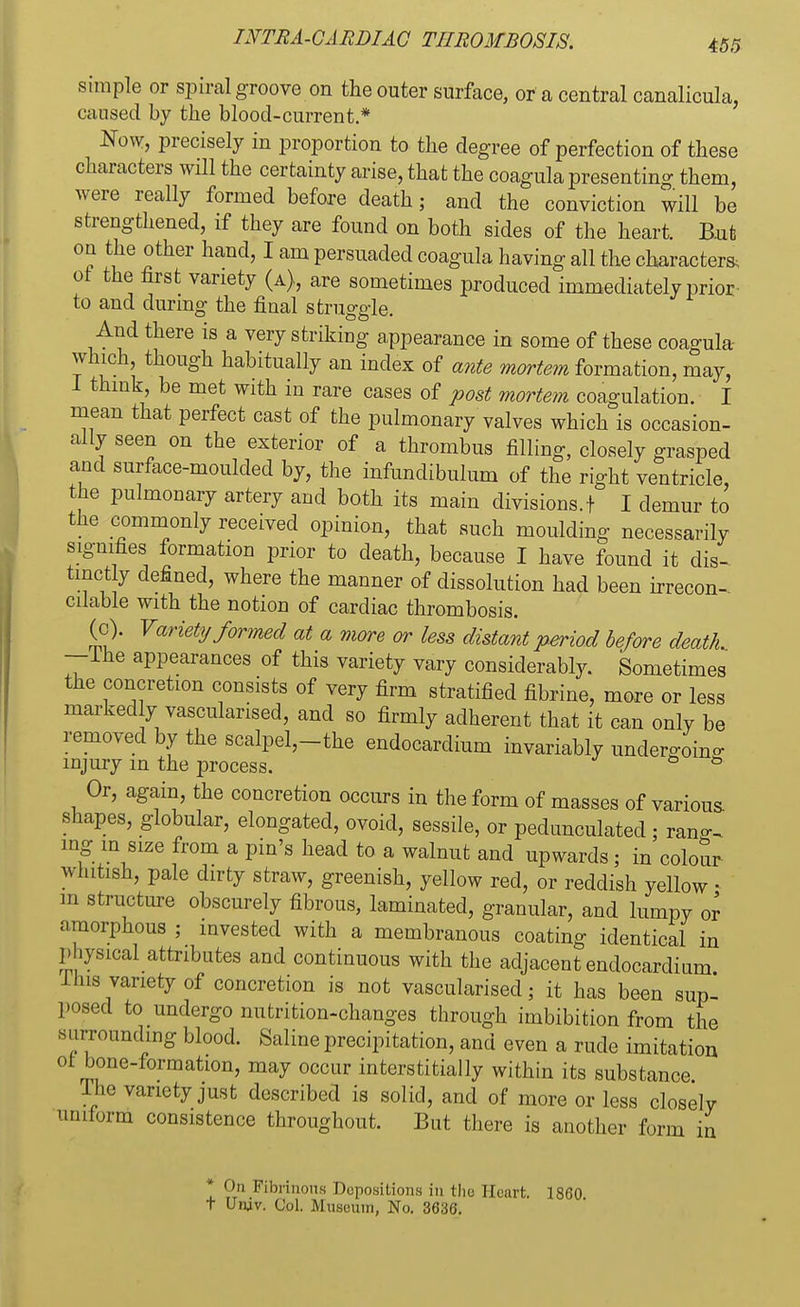 simple or spiral groove on the outer surface, or a central canalicula, caused by the blood-current.* Now, precisely in proportion to the degree of perfection of these characters will the certainty arise, that the coagula presenting them, were really formed before death; and the conviction will be strengthened, if they are found on both sides of the heart. But on the other hand, I am persuaded coagula having all the characters, at the first variety (a), are sometimes produced immediately prior to and during the final struggle. And there is a very striking appearance in some of these coagula- which though habitually an index of ante mortem formation, may, think' be met Wlth in ^e cases of post mortem coagulation. I mean that perfect cast of the pulmonary valves which is occasion- ally seen on the exterior of a thrombus filling, closely grasped and surface-moulded by, the infundibulum of the right ventricle the pulmonary artery and both its main divisions. + I demur to the commonly received opinion, that such moulding necessarily signifies formation prior to death, because I have found it dis- tinctly defined, where the manner of dissolution had been irrecon- cilable with the notion of cardiac thrombosis. (c). Variety formed at a more or less distant period before death. —Ine appearances of this variety vary considerably. Sometimes the concretion consists of very firm stratified fibrine, more or less markedly vascularised, and so firmly adherent that it can only be removed by the scalpel,-the endocardium invariably undergoing injury in the process. to 43 Or, again, the concretion occurs in the form of masses of various- shapes, globular, elongated, ovoid, sessile, or pedunculated ; rang, mg in size from a pin's head to a walnut and upwards; in colour whitish, pale dirty straw, greenish, yellow red, or reddish yellow • m structure obscurely fibrous, laminated, granular, and lumpy or amorphous ; invested with a membranous coating identical in physical attributes and continuous with the adjacent endocardium ihis variety of concretion is not vascularised; it has been sup posed to undergo nutrition-changes through imbibition from the a u mounding blood. Saline precipitation, and even a rude imitation ot bone-formation, may occur interstitially within its substance The variety just described is solid, and of more or less closelv uniform consistence throughout. But there is another form in * On Fibrinous Depositions in the Heart. 1860 t Unjv. Col. Museum, No. 3636.