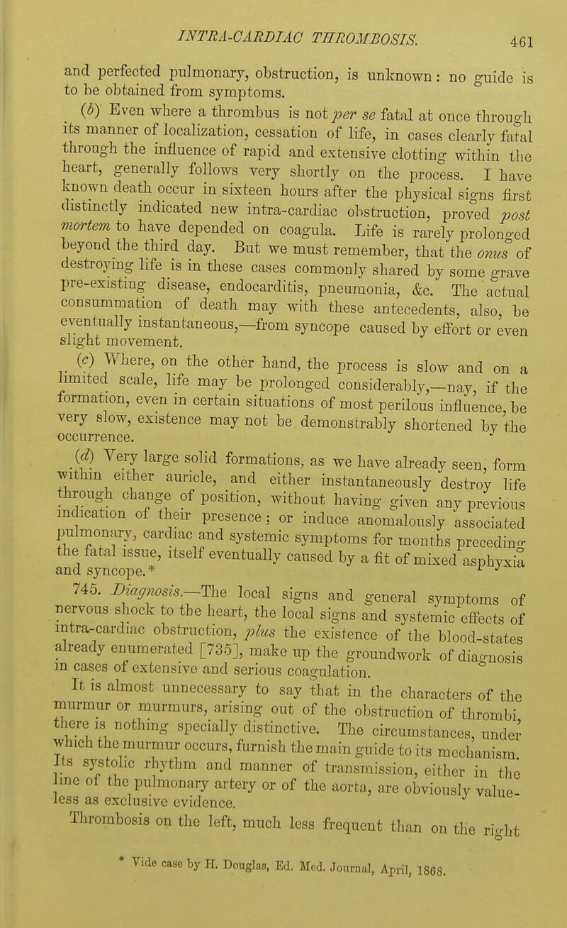 and perfected pulmonary, obstruction, is unknown: no guide is to be obtained from symptoms. (6) Even where a thrombus is not per se fatal at once through its manner of localization, cessation of life, in cases clearly fatal through the influence of rapid and extensive clotting within the heart, generally follows very shortly on the process. I have known death occur in sixteen hours after the physical signs first distinctly indicated new intracardiac obstruction, proved post mortem to have depended on coagula. Life is rarely prolono-ed beyond the third day. But we must remember, that the onus of destroying life is in these cases commonly shared by some grave pre-existing disease, endocarditis, pneumonia, &c. The actual consummation of death may with these antecedents, also, be eventually instantaneous,—from syncope caused by effort or even slight movement. (c) Where, on the other hand, the process is slow and on a limited scale, life may be prolonged considerably,—nay, if the formation, even m certain situations of most perilous influence, be very slow, existence may not be demonstrably shortened by the occurrence. (d) Very large solid formations, as we have already seen, form within either auricle, and either instantaneously destroy life through change of position, without having given any previous indication of their presence; or induce anomalously associated pulmonary, cardiac and systemic symptoms for months preceding the fatal issue, itself eventually caused by a fit of mixed asphyxia and syncope.* r J 745. Diagnosis—The local signs and general symptoms of nervous shock to the heart, the local signs and systemic effects of intra-cardiac obstruction, plus the existence of the blood-states already enumerated [735], make up the groundwork of diagnosis m cases of extensive and serious coagulation. It is almost unnecessary to say that in the characters of the murmur or murmurs, arising out of the obstruction of thrombi there is nothing specially distinctive. The circumstances, under winch the murmur occurs, furnish the main guide to its mechanism Its systolic rhythm and manner of transmission, either in the me oi t he pulmonary artery or of the aorta, are obviously value- less as exclusive evidence. Thrombosis on the left, much less frequent than on the rWht case by H. Douglas, Ed. Med. Journal, April, 1868.