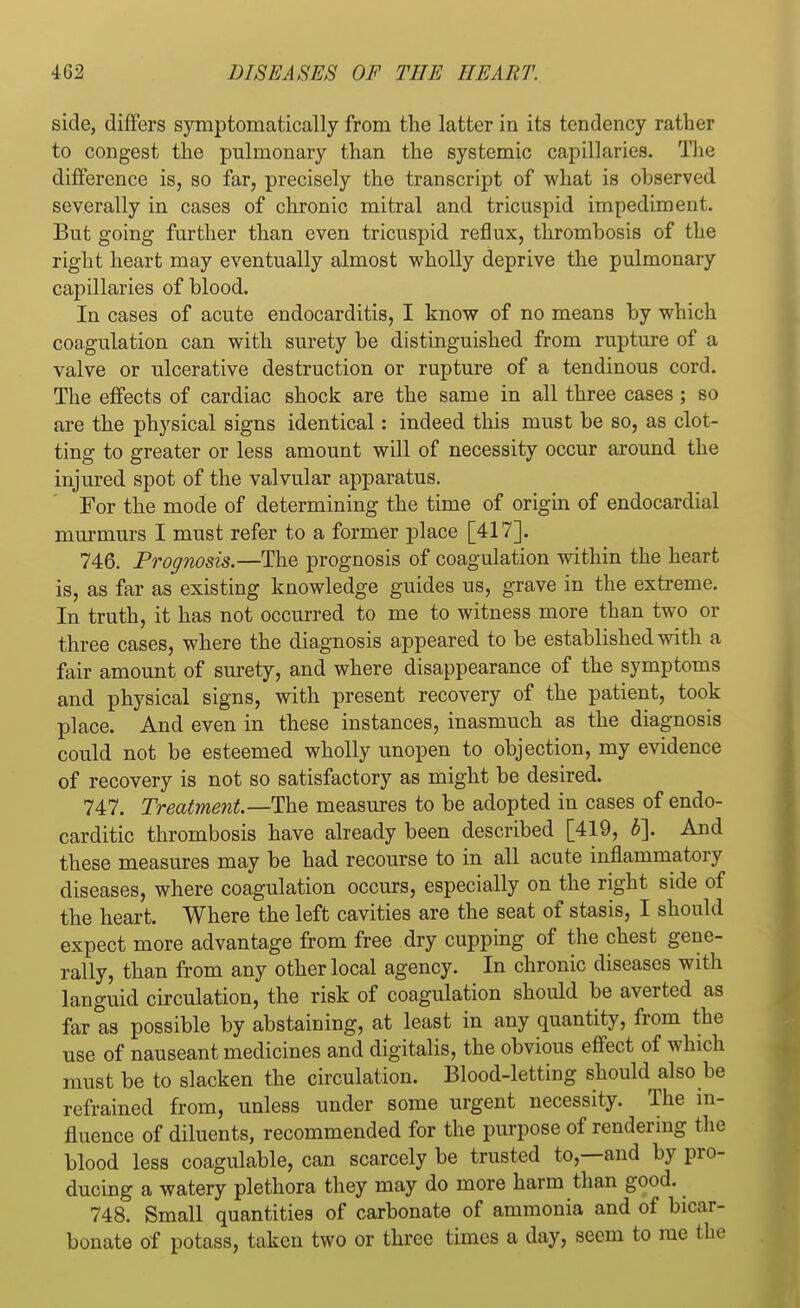 side, differs symptomatically from the latter in its tendency rather to congest the pulmonary than the systemic capillaries. The difference is, so far, precisely the transcript of what is observed severally in cases of chronic mitral and tricuspid impediment. But going further than even tricuspid reflux, thrombosis of the right heart may eventually almost wholly deprive the pulmonary capillaries of blood. In cases of acute endocarditis, I know of no means by which coagulation can with surety be distinguished from rupture of a valve or ulcerative destruction or rupture of a tendinous cord. The effects of cardiac shock are the same in all three cases ; so are the physical signs identical: indeed this must be so, as clot- ting to greater or less amount will of necessity occur around the injured spot of the valvular apparatus. For the mode of determining the time of origin of endocardial murmurs I must refer to a former place [417]. 746. Prognosis.—The prognosis of coagulation within the heart is, as far as existing knowledge guides us, grave in the extreme. In truth, it has not occurred to me to witness more than two or three cases, where the diagnosis appeared to be established with a fair amount of surety, and where disappearance of the symptoms and physical signs, with present recovery of the patient, took place. And even in these instances, inasmuch as the diagnosis could not be esteemed wholly unopen to objection, my evidence of recovery is not so satisfactory as might be desired. 747. Treatment.—The measures to be adopted in cases of endo- carditic thrombosis have already been described [419, b\ And these measures may be had recourse to in all acute inflammatory diseases, where coagulation occurs, especially on the right side of the heart. Where the left cavities are the seat of stasis, I should expect more advantage from free dry cupping of the chest gene- rally, than from any other local agency. In chronic diseases with languid circulation, the risk of coagulation should be averted as far as possible by abstaining, at least in any quantity, from the use of nauseant medicines and digitalis, the obvious effect of which must be to slacken the circulation. Blood-letting should also be refrained from, unless under some urgent necessity. The in- fluence of diluents, recommended for the purpose of rendering the blood less coagulable, can scarcely be trusted to,—and by pro- ducing a watery plethora they may do more harm than good. 748. Small quantities of carbonate of ammonia and of bicar- bonate of potass, taken two or three times a day, seem to me the