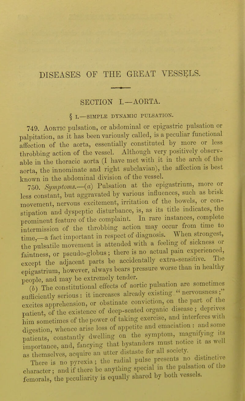 DISEASES OF THE GREAT VESSELS. SECTION I.—AORTA. § L—SIMPLE DYNAMIC PULSATION. 749. Aortic pulsation, or abdominal or epigastric pulsation or palpitation, as it has been variously called, is a peculiar functional affection of the aorta, essentially constituted by more or less throbbing action of the vessel. Although very positively observ- able in the thoracic aorta (I have met with it in the arch of the aorta, the innominate and right subclavian), the affection is best known in the abdominal division of the vessel. ' 750. Symptoms.—(a) Pulsation at the epigastrium, more or less constant, but aggravated by various influences, such as brisk movement, nervous excitement, irritation of the bowels, or con- stipation and dyspeptic disturbance, is, as its title indicates, the prominent feature of the complaint. In rare instances, complete intermission of the throbbing action may occur from time to time —a fact important in respect of diagnosis. When strongest, the pulsatile movement is attended with a feeling of sickness or faintness, or pseudo-globus; there is no actual pain experienced, except the adjacent parts be accidentally extra-sensitive, l ie epigastrium, however, always bears pressure worse than in healthy people, and may be extremely tender. (b) The constitutional effects of aortic pulsation arc sometimes sufficiently serious : it increases already existing nervousness; excites apprehension, or obstinate conviction, on the part of the patient, of the existence of deep-seated organic disease ; deprives him sometimes of the power of taking exercise, and interferes with digestion, whence arise loss of appetite and emaciation : and some patients, constantly dwelling on the symptom, magnifying > importance, and, fancying that bystanders must notice it as well as themselves, acquire an utter distaste for all soc.ety. There is no pyrexia; the radial pulse presents no distmc character; and if there be anything special in the pulsation of the femorals, the peculiarity is equally shared by both vessels.
