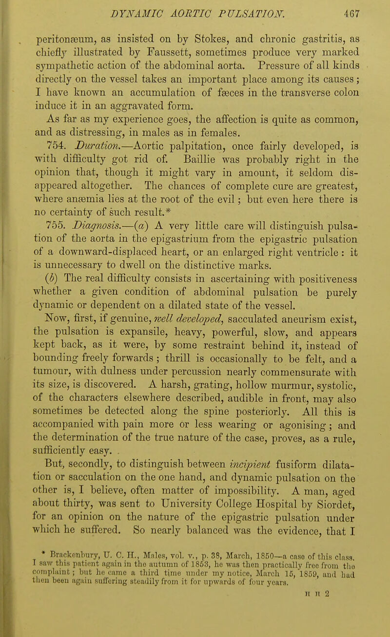 peritonaeum, as insisted on by Stokes, and chronic gastritis, as chiefly illustrated by Faussett, sometimes produce very marked sympathetic action of the abdominal aorta. Pressure of all kinds directly on the vessel takes an important place among its causes; I have known an accumulation of fasces in the transverse colon induce it in an aggravated form. As far as my experience goes, the affection is quite as common, and as distressing, in males as in females. 754. Duration.—Aortic palpitation, once fairly developed, is with difficulty got rid of. Baillie was probably right in the opinion that, though it might vary in amount, it seldom dis- appeared altogether. The chances of complete cure are greatest, where angemia lies at the root of the evil; but even here there is no certainty of such result.* 755. Diagnosis.—(a) A very little care will distinguish pulsa- tion of the aorta in the epigastrium from the epigastric pulsation of a downward-displaced heart, or an enlarged right ventricle : it is unnecessary to dwell on the distinctive marks. (b) The real difficulty consists in ascertaining with positiveness whether a given condition of abdominal pulsation be purely dynamic or dependent on a dilated state of the vessel. Now, first, if genuine, well developed, sacculated aneurism exist, the pulsation is expansile, heavy, powerful, slow, and appears kept back, as it were, by some restraint behind it, instead of bounding freely forwards; thrill is occasionally to be felt, and a tumour, with dulness under percussion nearly commensurate with its size, is discovered. A harsh, grating, hollow murmur, systolic, of the characters elsewhere described, audible in front, may also sometimes be detected along the spine posteriorly. All this is accompanied with pain more or less wearing or agonising; and the determination of the true nature of the case, proves, as a rule, sufficiently easy. . But, secondly, to distinguish between incipient fusiform dilata- tion or sacculation on the one hand, and dynamic pulsation on the other is, I believe, often matter of impossibility. A man, aged about thirty, was sent to University College Hospital by Siordet, for an opinion on the nature of the epigastric pulsation under which he suffered. So nearly balanced was the evidence, that I • Brackenbury, U. C. H., Males, vol. v., p. 38, March, 1850—a case of this class. I saw this patient again in tho autumn of 1853, he was then practically free from tho complaint; but he came a third time under my notice, March 15, 1859, and bad then been again suffering steadily from it for upwards of four years. ii ii 2