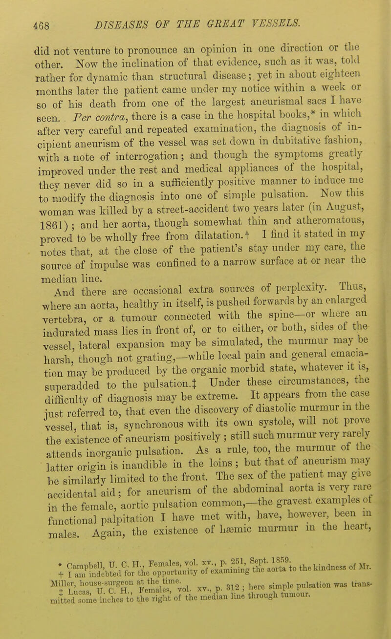 did not venture to pronounce an opinion in one direction or the other. Now the inclination of that evidence, such as it was, told rather for dynamic than structural disease; yet in about eighteen months later the patient came under my notice within a week or so of his death from one of the largest aneurismal sacs I have seen. Per contra, there is a case in the hospital books,* in which after very careful and repeated examination, the diagnosis of in- cipient aneurism of the vessel was set down in dubitative fashion, with a note of interrogation; and though the symptoms greatly improved under the rest and medical appliances of the hospital, they never did so in a sufficiently positive manner to induce me to modify the diagnosis into one of simple pulsation. Now this woman was killed by a street-accident two years later (in August, 1861) ; and her aorta, though somewhat thin and atheromatous, proved to be wholly free from dilatation. + I find it stated in my notes that, at the close of the patient's stay under my care, the source of impulse was confined to a narrow surface at or near the median line. . And there are occasional extra sources of perplexity. Itras, where an aorta, healthy in itself, is pushed forwards by an enlarged vertebra, or a tumour connected with the spine—or where an indurated mass lies in front of, or to either, or both, sides of the vessel, lateral expansion may be simulated, the murmur may be harsh, though not grating—while local pain and general emacia- tion may be produced by the organic morbid state, whatever it is, superadded to the pulsation.* Under these circumstances, tbe difficulty of diagnosis may be extreme. It appears from the case iust referred to, that even the discovery of diastolic murmur m the vessel that is, synchronous with its own systole, will not prove the existence of aneurism positively ; still such murmur very rarely attends inorganic pulsation. As a rule, too, the murmur of the latter origin is inaudible in the loins ; but that of aneurism may be similarly limited to the front. The sex of the patient may give accidental aid; for aneurism of the abdominal aorta is very rare in the female, aortic pulsation common,—the gravest examples of functional palpitation I have met with, have, however been m males. Again, the existence of hremic murmur in the heart, ; SffittS to the hindness of Mr. Miller, house-surgeon at the tone. here ,[m?]e potion was trans- JiiSSJb^ £38 olthe medL line through tumour.