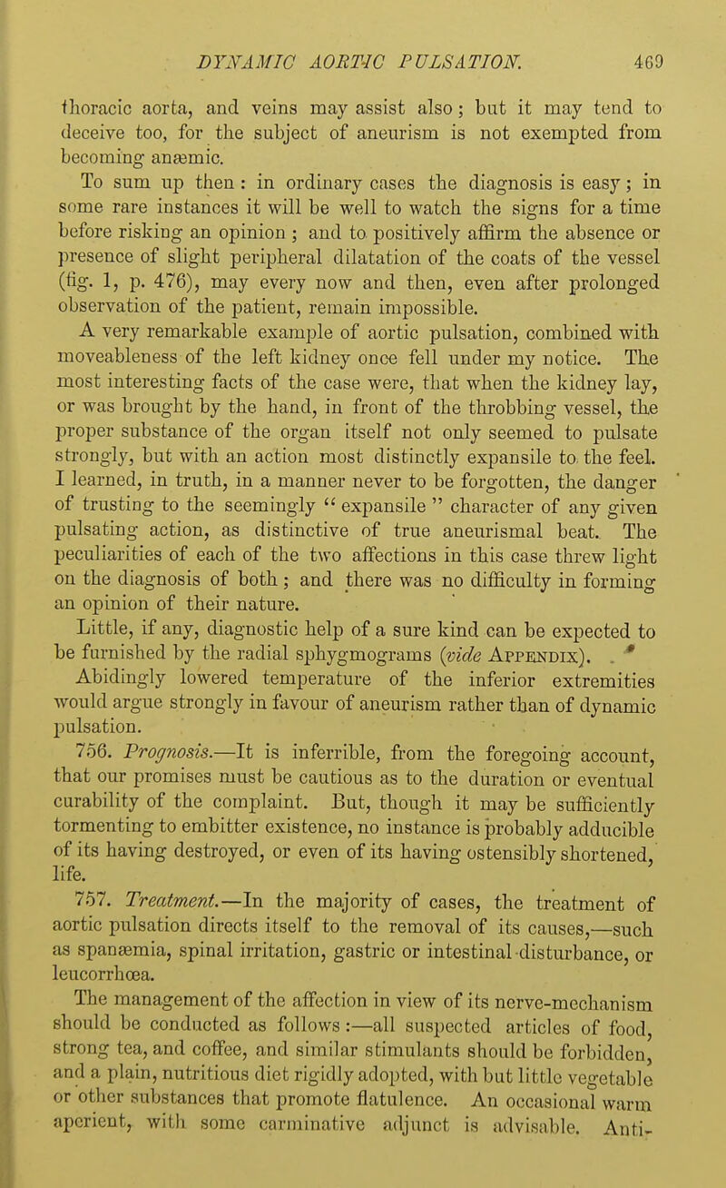 fhoracic aorta, and veins may assist also; but it may tend to deceive too, for the subject of aneurism is not exempted from becoming anasmic. To sum up then: in ordinary cases the diagnosis is easy; in some rare instances it will be well to watch the signs for a time before risking an opinion ; and to positively affirm the absence or presence of slight peripheral dilatation of the coats of the vessel (fig. 1, p. 476), may every now and then, even after prolonged observation of the patient, remain impossible. A very remarkable example of aortic pulsation, combined with moveableness of the left kidney once fell under my notice. The most interesting facts of the case were, that when the kidney lay, or was brought by the hand, in front of the throbbing vessel, the proper substance of the organ itself not only seemed to pulsate strongly, but with an action most distinctly expansile to. the feel. I learned, in truth, in a manner never to be forgotten, the danger of trusting to the seemingly  expansile  character of any given pulsating action, as distinctive of true aneurismal beat. The peculiarities of each of the two affections in this case threw light on the diagnosis of both ; and there was no difficulty in forming an opinion of their nature. Little, if any, diagnostic help of a sure kind can be expected to be furnished by the radial sphygmograms (vide Appendix). . * Abidingly lowered temperature of the inferior extremities would argue strongly in favour of aneurism rather than of dynamic pulsation. 756. Prognosis.—It is inferrible, from the foregoing account, that our promises must be cautious as to the duration or eventual curability of the complaint. But, though it may be sufficiently tormenting to embitter existence, no instance is probably adducible of its having destroyed, or even of its having ostensibly shortened, life. 757. Treatment.—In the majority of cases, the treatment of aortic pulsation directs itself to the removal of its causes,—such as spanaemia, spinal irritation, gastric or intestinal disturbance, or leucorrhoea. The management of the affection in view of its nerve-mechanism should be conducted as follows:—all suspected articles of food, strong tea, and coffee, and similar stimulants should be forbidden, and a plain, nutritious diet rigidly adopted, with but little vegetable or other substances that promote flatulence. An occasional warm aperient, with some carminative adjunct is advisable. Anti-