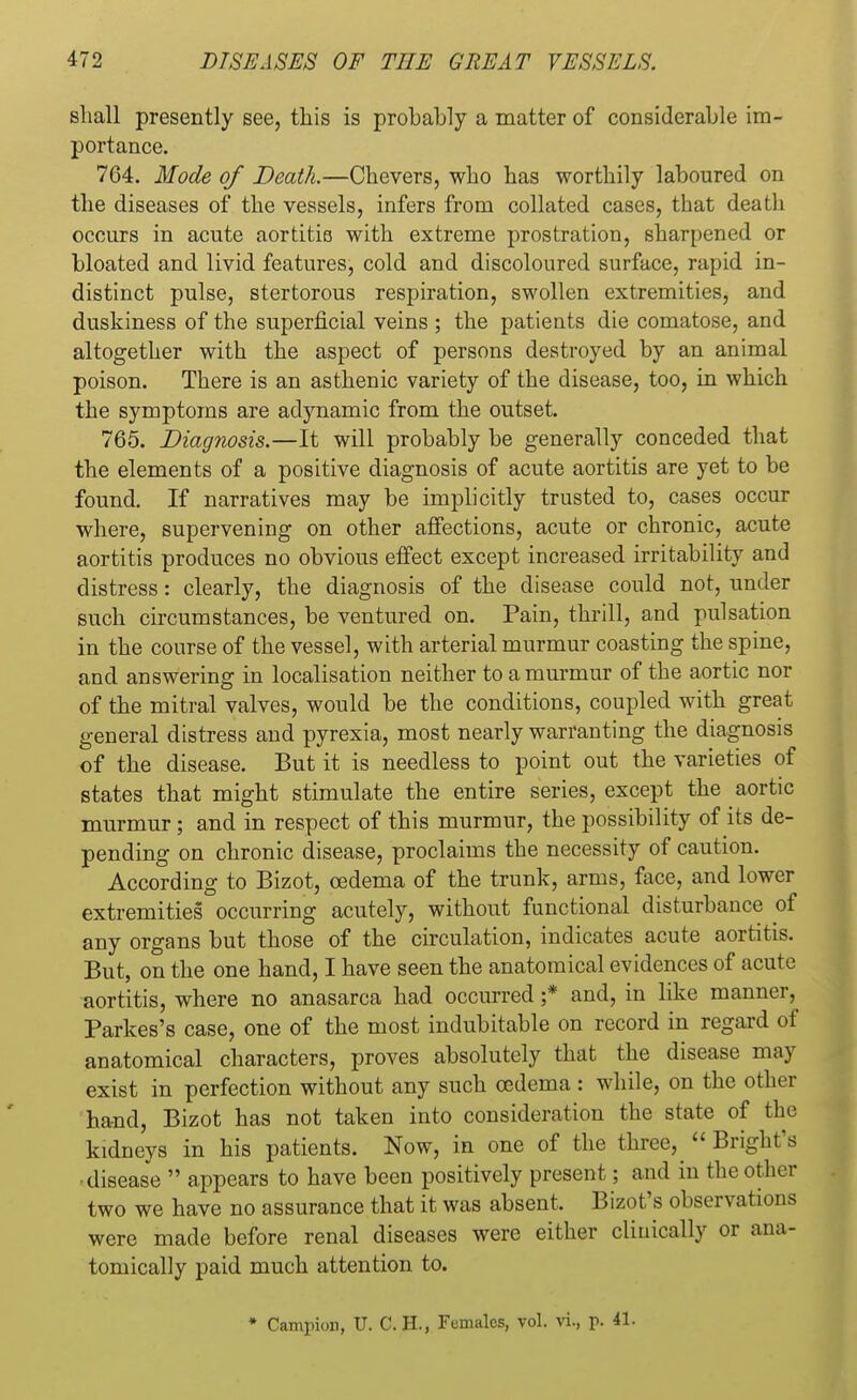 shall presently see, this is probably a matter of considerable im- portance. 764. Mode of Death.—Chevers, who has worthily laboured on the diseases of the vessels, infers from collated cases, that death occurs in acute aortitis with extreme prostration, sharpened or bloated and livid features, cold and discoloured surface, rapid in- distinct pulse, stertorous respiration, swollen extremities, and duskiness of the superficial veins ; the patients die comatose, and altogether with the aspect of persons destroyed by an animal poison. There is an asthenic variety of the disease, too, in which the symptoms are adynamic from the outset. 765. Diagnosis.—It will probably be generally conceded that the elements of a positive diagnosis of acute aortitis are yet to be found. If narratives may be implicitly trusted to, cases occur where, supervening on other affections, acute or chronic, acute aortitis produces no obvious effect except increased irritability and distress: clearly, the diagnosis of the disease could not, under such circumstances, be ventured on. Pain, thrill, and pulsation in the course of the vessel, with arterial murmur coasting the spine, and answering in localisation neither to a murmur of the aortic nor of the mitral valves, would be the conditions, coupled with great general distress and pyrexia, most nearly warranting the diagnosis of the disease. But it is needless to point out the varieties of states that might stimulate the entire series, except the aortic murmur; and in respect of this murmur, the possibility of its de- pending on chronic disease, proclaims the necessity of caution. According to Bizot, oedema of the trunk, arms, face, and lower extremities occurring acutely, without functional disturbance of any organs but those of the circulation, indicates acute aortitis. But, on the one hand, I have seen the anatomical evidences of acute aortitis, where no anasarca had occurred ;* and, in like manner, Parkes's case, one of the most indubitable on record in regard of anatomical characters, proves absolutely that the disease may exist in perfection without any such oedema : while, on the other hand, Bizot has not taken into consideration the state of the kidneys in his patients. Now, in one of the three,  Bright's ■disease  appears to have been positively present; and in the other two we have no assurance that it was absent. Bizot's observations were made before renal diseases were either clinically or ana- tomically paid much attention to.