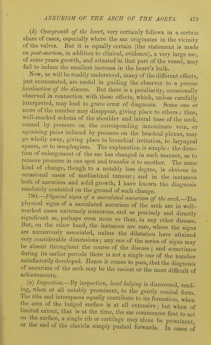(h) Overgrowth of the heart, very certainly follows in a certain share of cases, especially where the sac originates in the vicinity of the valves. But it is equally certain (the statement is made on post-mortem, in addition to clinical, evidence), a very large sac, of some years growth, and situated in that part of the vessel, may fail to induce the smallest increase in the heart's bulk. Now, as will be readily understood, many of the different effects, just enumerated, are useful in guiding the observer to a precise localisation of the disease. But there is a peculiarity, occasionally observed in connection with these effects, which, unless carefully interpreted, may lead to grave error of diagnosis. Some one or more of the number may disappear, giving place to others : thus, well-marked oedema of the shoulder and lateral base of the neck, caused by pressure on the corresponding innominate vein, or agonising pains induced by pressure on the brachial plexus, may go wholly away, giving place to bronchial irritation, to laryngeal spasm, or to oesophagism. The explanation is simple : the direc- tion of enlargement of the sac has changed in such manner, as to remove pressure in one spot and transfer it to another. The same kind of change, though to a notably less degree, is obvious in occasional cases of mediastinal tumour; and in the instances both of aneurism and solid growth, I have known the diagnosis resolutely contested on the ground of such change. 780.—Physical signs of a sacculated aneurism of the arch.— The physical signs of a sacculated aueurism of the arch are in well- marked cases extremely numerous, and as precisely and directly significant as, perhaps even more so than, in any other disease. But, on the other hand, the instances are rare, where the signs are numerously associated, unless the dilatation have attained very considerable dimensions; any one of the series of signs may be absent throughout the course of the disease; and sometimes during its earlier periods there is not a single one of the number satisfactorily developed. Hence it comes to pass, that the diagnosis of aneurism of the arch may be the easiest or the most difficult of achievements. (a) Inspection.—By inspection, local bulging is discovered, tend- ing, when at all notably prominent, to the gently conical form The ribs and interspaces equally contribute to its formation, when the area of the bulged surface is at all extensive; but when of limited extent, that is at the time, the sac commences first to act on the surface, a single rib or cartilage may alone be prominent or the end of the clavicle simply pushed forwards. In cases of