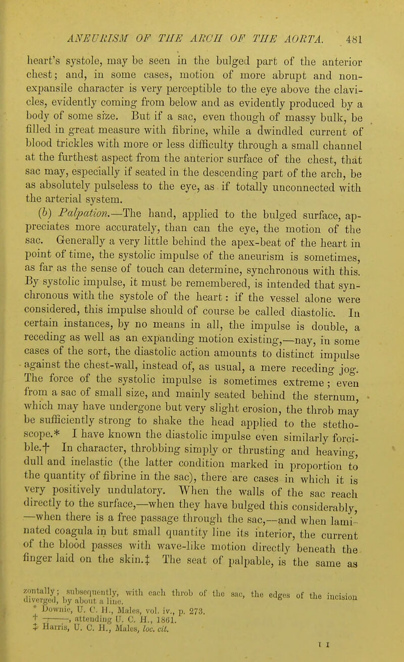 heart's systole, may be seen in the bulged part of the anterior chest; and, in some cases, motion of more abrupt and non- expansile character is very perceptible to the eye above the clavi- cles, evidently coming from below and as evidently produced by a body of some size. But if a sac, even though of massy bulk, be filled in great measure with fibrine, while a dwindled current of blood trickles with more or less difficulty through a small channel at the furthest aspect from the anterior surface of the chest, that sac may, especially if seated in the descending part of the arch, be as absolutely pulseless to the eye, as if totally unconnected with the arterial system. (b) Palpation.—The hand, applied to the bulged surface, ap- preciates more accurately, than can the eye, the motion of the sac. Generally a very little behind the apex-beat of the heart in point of time, the systolic impulse of the aneurism is sometimes, as far as the sense of touch can determine, synchronous with this. By systolic impulse, it must be remembered, is intended that syn- chronous with the systole of the heart: if the vessel alone were considered, this impulse should of course be called diastolic. In certain instances, by no means in all, the impulse is double, a receding as well as an expanding motion existing,—nay, in some cases of the sort, the diastolic action amounts to distinct impulse against the chest-wall, instead of, as usual, a mere receding jog. The force of the systolic impulse is sometimes extreme ;° even from a sac of small size, and mainly seated behind the sternum which may have undergone but very slight erosion, the throb may be sufficiently strong to shake the head applied to the stetho- scope.* I have known the diastolic impulse even similarly forci- ble, f In character, throbbing simply or thrusting and heaving, dull and inelastic (the latter condition marked in proportion to the quantity of fibrine in the sac), there are cases in which it is very positively undulatory. When the walls of the sac reach directly to the surface,—when they have bulged this considerably, —when there is a free passage through the sac,—and when lami- nated coagula in but small quantity line its interior, the current of the blood passes with wave-like motion directly beneath the finger laid on the skin.* The seat of palpable, is the same as zontally; subsequently, with each throb of the sac, the edges of the incision diverged, by about a line. 6 mcision * Downie, U. C. J I., Males, vol. iv., p. 273. + □ . attending U. C. H., 1861. * Harris, U. C. PI., Males, loc. til.