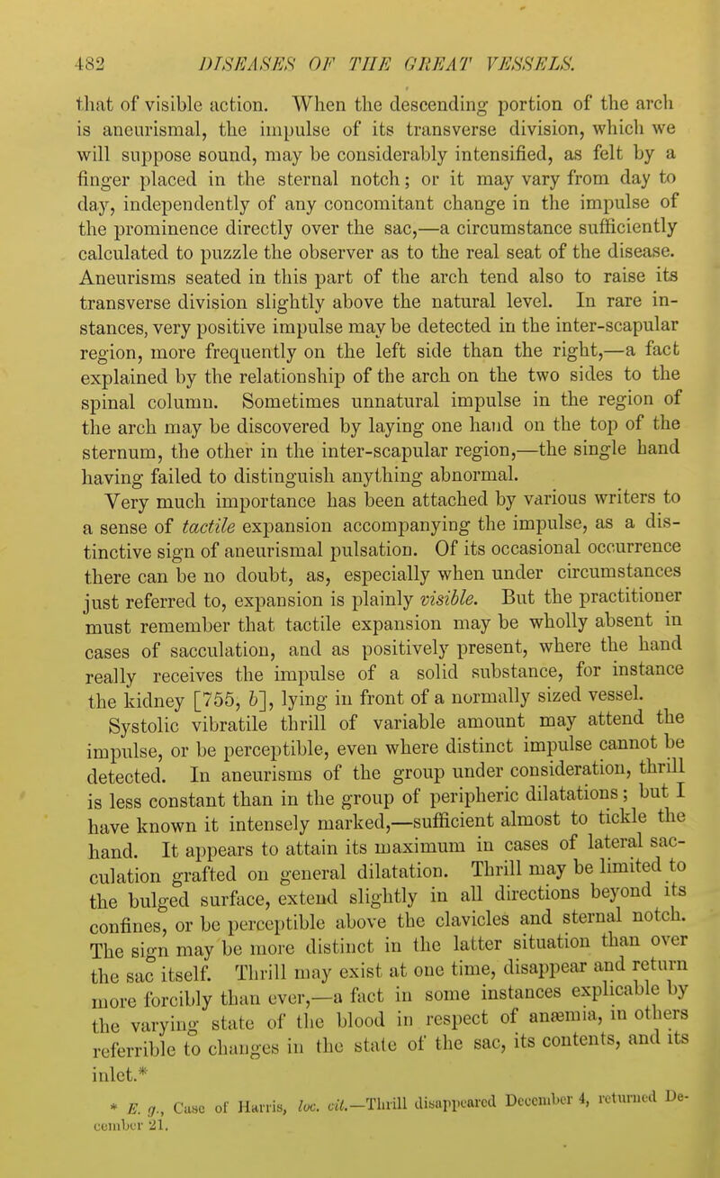 that of visible action. When the descending portion of the arch is aneurismal, the impulse of its transverse division, which we will suppose sound, may be considerably intensified, as felt by a finger placed in the sternal notch; or it may vary from day to day, independently of any concomitant change in the impulse of the prominence directly over the sac,—a circumstance sufficiently calculated to puzzle the observer as to the real seat of the disease. Aneurisms seated in this part of the arch tend also to raise its transverse division slightly above the natural level. In rare in- stances, very positive impulse may be detected in the inter-scapular region, more frequently on the left side than the right,—a fact explained by the relationship of the arch on the two sides to the spinal column. Sometimes unnatural impulse in the region of the arch may be discovered by laying one hand on the top of the sternum, the other in the inter-scapular region,—the single hand having failed to distinguish anything abnormal. Very much importance has been attached by various writers to a sense of tactile expansion accompanying the impulse, as a dis- tinctive sign of aneurismal pulsation. Of its occasional occurrence there can be no doubt, as, especially when under circumstances just referred to, expansion is plainly visible. But the practitioner must remember that tactile expansion may be wholly absent in cases of sacculation, and as positively present, where the hand really receives the impulse of a solid substance, for instance the kidney [755, 6], lying in front of a normally sized vessel. Systolic vibratile thrill of variable amount may attend the impulse, or be perceptible, even where distinct impulse cannot be detected. In aneurisms of the group under consideration, thrill is less constant than in the group of peripheric dilatations; but I have known it intensely marked,—sufficient almost to tickle the hand. It appears to attain its maximum in cases of lateral sac- culation grafted on general dilatation. Thrill may be limited to the bulged surface, extend slightly in all directions beyond its confines, or be perceptible above the clavicles and sternal notch. The sign may be more distinct in the latter situation than over the sac itself. Thrill may exist at one time, disappear and return more forcibly than ever,—a fact in some instances explicable by the varying state of the blood in respect of anaama, m others referrible to changes in (he state of the sac, its contents, and its inlet.* * E. 0; Case ot Harris, loc. aY.-Tl.rill disappeared December 4, returned De- eel nber 21.