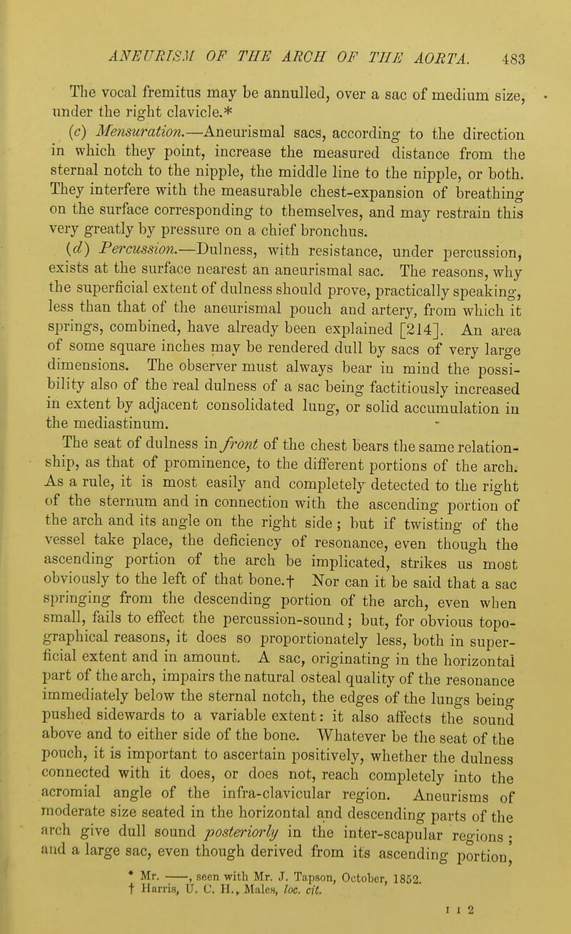 The vocal fremitus may be annulled, over a sac of medium size, under the right clavicle.* (c) Mensuration.—Aneurismal sacs, according to the direction in which they point, increase the measured distance from the sternal notch to the nipple, the middle line to the nipple, or both. They interfere with the measurable chest-expansion of breathing on the surface corresponding to themselves, and may restrain this very greatly by pressure on a chief bronchus. (d) Percussion.—Dulness, with resistance, under percussion, exists at the surface nearest an aneurismal sac. The reasons, why the superficial extent of dulness should prove, practically speaking, less than that of the aneurismal pouch and artery, from which it springs, combined, have already been explained [214]. An area of some square inches may be rendered dull by sacs of very large dimensions. The observer must always bear in mind the possi- bility also of the real dulness of a sac being factitiously increased in extent by adjacent consolidated lung, or solid accumulation in the mediastinum. The seat of dulness va. front of the chest bears the same relation- ship, as that of prominence, to the different portions of the arch. As a rule, it is most easily and completely detected to the right of the sternum and in connection with the ascending portion of the arch and its angle on the right side; but if twisting of the vessel take place, the deficiency of resonance, even though the ascending portion of the arch be implicated, strikes us most obviously to the left of that bone.f Nor can it be said that a sac springing from the descending portion of the arch, even when small, fails to effect the percussion-sound; but, for obvious topo- graphical reasons, it does so proportionately less, both in super- ficial extent and in amount. A sac, originating in the horizontal part of the arch, impairs the natural osteal quality of the resonance immediately below the sternal notch, the edges of the lungs beino- pushed sidewards to a variable extent: it also affects the sound above and to either side of the bone. Whatever be the seat of the pouch, it is important to ascertain positively, whether the dulness connected with it does, or does not, reach completely into the acromial angle of the infra-clavicular region. Aneurisms of moderate size seated in the horizontal and descending parts of the arch give dull sound posteriorly in the inter-scapular regions ; and a large sac, even though derived from its ascending portion^ * Mr. , seen with Mr. J. Tapson, October, 1852. t Harris, U. C. H., Males, loc. cit. i i 2