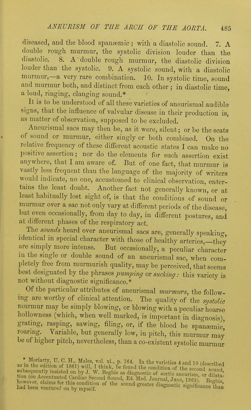 diseased, and the blood spanremic; with a diastolic sound. 7. A double rough murmur, the systolic division louder than the diastolic. 8. A double rough murmur, the diastolic division louder than the systolic. 9. A systolic sound, with a diastolic murmur,—a very rare combination. 10. In systolic time, sound and murmur both, and distinct from each other ; in diastolic time, a loud, ringing, clanging sound.* It is to be understood of all these varieties of aneurismal audible signs, that the influence of valvular disease in their production is, as matter of observation, supposed to be excluded. Aneurismal sacs may then be, as it were, silent; or be the seats of sound or murmur, either singly or both combined. On the relative frequency of these different acoustic states I can make no positive assertion; nor do the elements for such assertion exist anywhere, that I am aware of. But of one fact, that murmur is vastly less frequent than the language of the majority of writers would indicate, no one, accustomed to clinical observation, enter- tains the least doubt, Another fact not generally known, or at least habitually lost sight of, is that the conditions of sound or murmur over a sac not only vary at different periods of the disease, but even occasionally, from day to day, in different postures, and at different phases of the respiratory act. The sounds heard over aneurismal sacs are, generally speakino- identical in special character with those of healthy arteries —they are simply more intense. But occasionally, a peculiar character in the single or double sound of an aneurismal sac, when com- pletely free from murmurish quality, maybe perceived, that seems best designated by the phrases pumping or sucking: this variety is not without diagnostic significance.* Of the particular attributes of aneurismal murmurs, the follow- ing are worthy of clinical attention. The quality of the systolic murmur may be simply blowing, or blowing with a peculiar hoarse hollowness (which, when well marked, is important in diagnosis) grating, rasping, sawing, filing, or, if the blood be spanasmic' roaring. Variable, but generally low, in pitch, this murmur may be of higher pitch, nevertheless, than a co-existent systolic murmur » Moriarty TJ. C. H., Males, vol. xi., p. 164. In the varieties 4 and 10 (describe,! as in the edition of 1861) will, I think, be found the condition of he second SOuncl subsequently insisted on by J. W. Begbie as diagnostic of aortic aneurism or di h tion (on Accentuated Cardiac Second Sound, Ed. Med. Journal, June 1863 > Be 11
