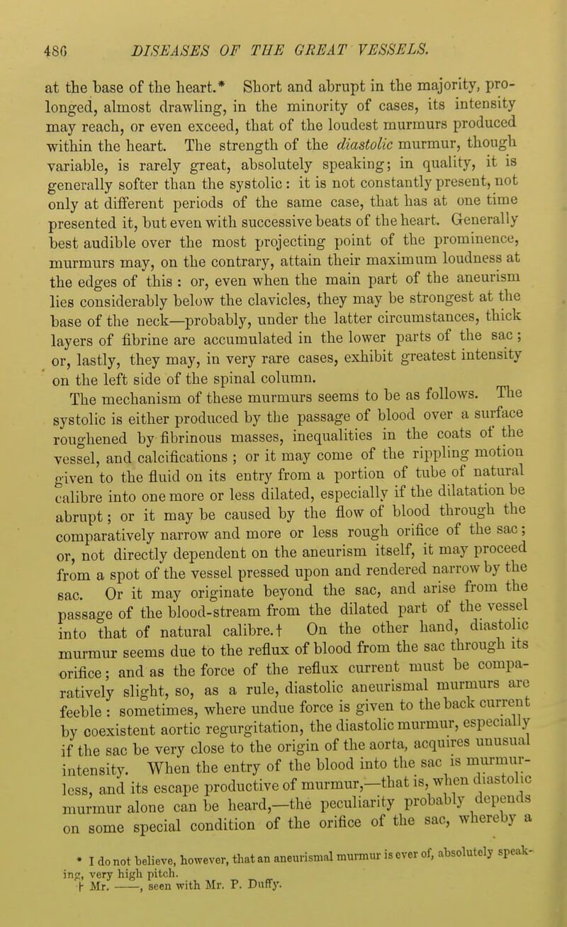 at the base of the heart.* Short and abrupt in the majority, pro- longed, almost drawling, in the minority of cases, its intensity may reach, or even exceed, that of the loudest murmurs produced within the heart. The strength of the diastolic murmur, though variable, is rarely great, absolutely speaking; in quality, it is generally softer than the systolic : it is not constantly present, not only at different periods of the same case, that has at one time presented it, but even with successive beats of the heart. Generally best audible over the most projecting point of the prominence, murmurs may, on the contrary, attain their maximum loudness at the edges of this : or, even when the main part of the aneurism lies considerably below the clavicles, they may be strongest at the base of the neck—probably, under the latter circumstances, thick layers of fibrine are accumulated in the lower parts of the sac ; or, lastly, they may, in very rare cases, exhibit greatest intensity on the left side of the spinal column. The mechanism of these murmurs seems to be as follows. The systolic is either produced by the passage of blood over a surface roughened by fibrinous masses, inequalities in the coats of the vessel, and calcifications ; or it may come of the rippling motion given to the fluid on its entry from a portion of tube of natural calibre into one more or less dilated, especially if the dilatation be abrupt; or it may be caused by the flow of blood through the comparatively narrow and more or less rough orifice of the sac; or, not directly dependent on the aneurism itself, it may proceed from a spot of the vessel pressed upon and rendered narrow by the sac. Or it may originate beyond the sac, and arise from the passage of the blood-stream from the dilated part of the vessel into that of natural calibre, t On the other hand, diastolic murmur seems due to the reflux of blood from the sac through its orifice; and as the force of the reflux current must be compa- ratively slight, so, as a rule, diastolic aneurismal murmurs are feeble : sometimes, where undue force is given to the back current by coexistent aortic regurgitation, the diastolic murmur, especially if the sac be very close to the origin of the aorta, acquires unusual intensity. When the entry of the blood into the sac is murmur- less, and its escape productive of murmur-that is, when diastolic murmur alone can be heard,—the peculiarity probably depends on some special condition of the orifice of the sac, whereby a • I do not believe, however, that an aneurismal murmur is ever of, absolutely speak- inp, very high pitch. f Mr. , seen with Mr. P. Duffy.