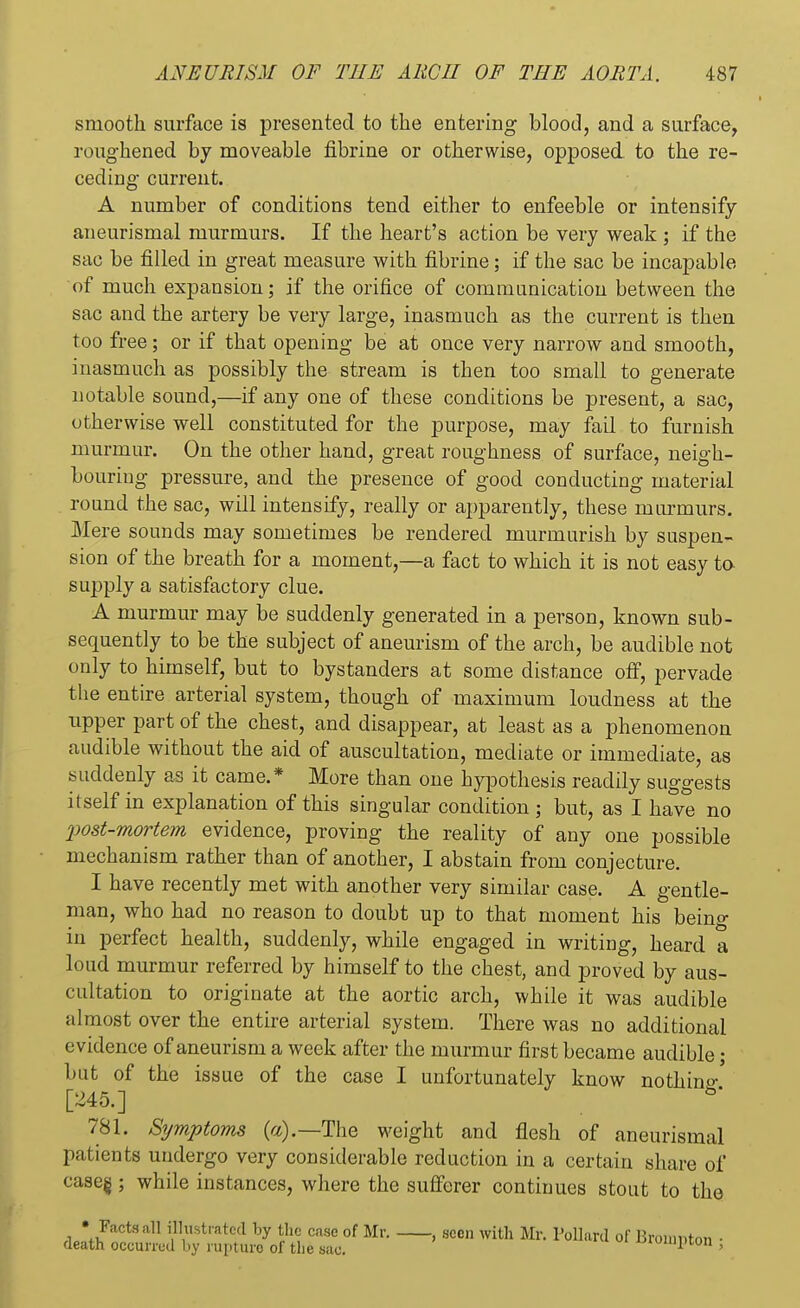 smooth surface is presented to the entering blood, and a surface, roughened by moveable fibrine or otherwise, opposed to the re- ceding current. A number of conditions tend either to enfeeble or intensify aneurismal murmurs. If the heart's action be very weak ; if the sac be filled in great measure with fibrine; if the sac be incapable of much expansion; if the orifice of communication between the sac and the artery be very large, inasmuch as the current is then too free; or if that opening be at once very narrow and smooth, inasmuch as possibly the stream is then too small to generate notable sound,—if any one of these conditions be present, a sac, otherwise well constituted for the purpose, may fail to furnish murmur. On the other hand, great roughness of surface, neigh- bouring pressure, and the presence of good conducting material round the sac, will intensify, really or apparently, these murmurs. Mere sounds may sometimes be rendered murmurish by suspen- sion of the breath for a moment,—a fact to which it is not easy to- supply a satisfactory clue. A murmur may be suddenly generated in a person, known sub- sequently to be the subject of aneurism of the arch, be audible not only to himself, but to bystanders at some distance off, pervade the entire arterial system, though of maximum loudness at the upper part of the chest, and disappear, at least as a phenomenon audible without the aid of auscultation, mediate or immediate, as suddenly as it came.* More than one hypothesis readily suggests itself in explanation of this singular condition ; but, as I have no post-mortem evidence, proving the reality of any one possible mechanism rather than of another, I abstain from conjecture. I have recently met with another very similar case. A gentle- man, who had no reason to doubt up to that moment his being in perfect health, suddenly, while engaged in writing, heard a loud murmur referred by himself to the chest, and proved by aus- cultation to originate at the aortic arch, while it was audible almost over the entire arterial system. There was no additional evidence of aneurism a week after the murmur first became audible; but of the issue of the case I unfortunately know nothing [245.] to* 781. Symptoms (a).—The weight and flesh of aneurismal patients undergo very considerable reduction in a certain share of cases,; while instances, where the sufferer continues stout to the ' Facts all illustrated by the case of Mr. , seen with Mr. Pollard of Bronmton ■ death occurred l.y rapture of tlie sac. »ionipton ,