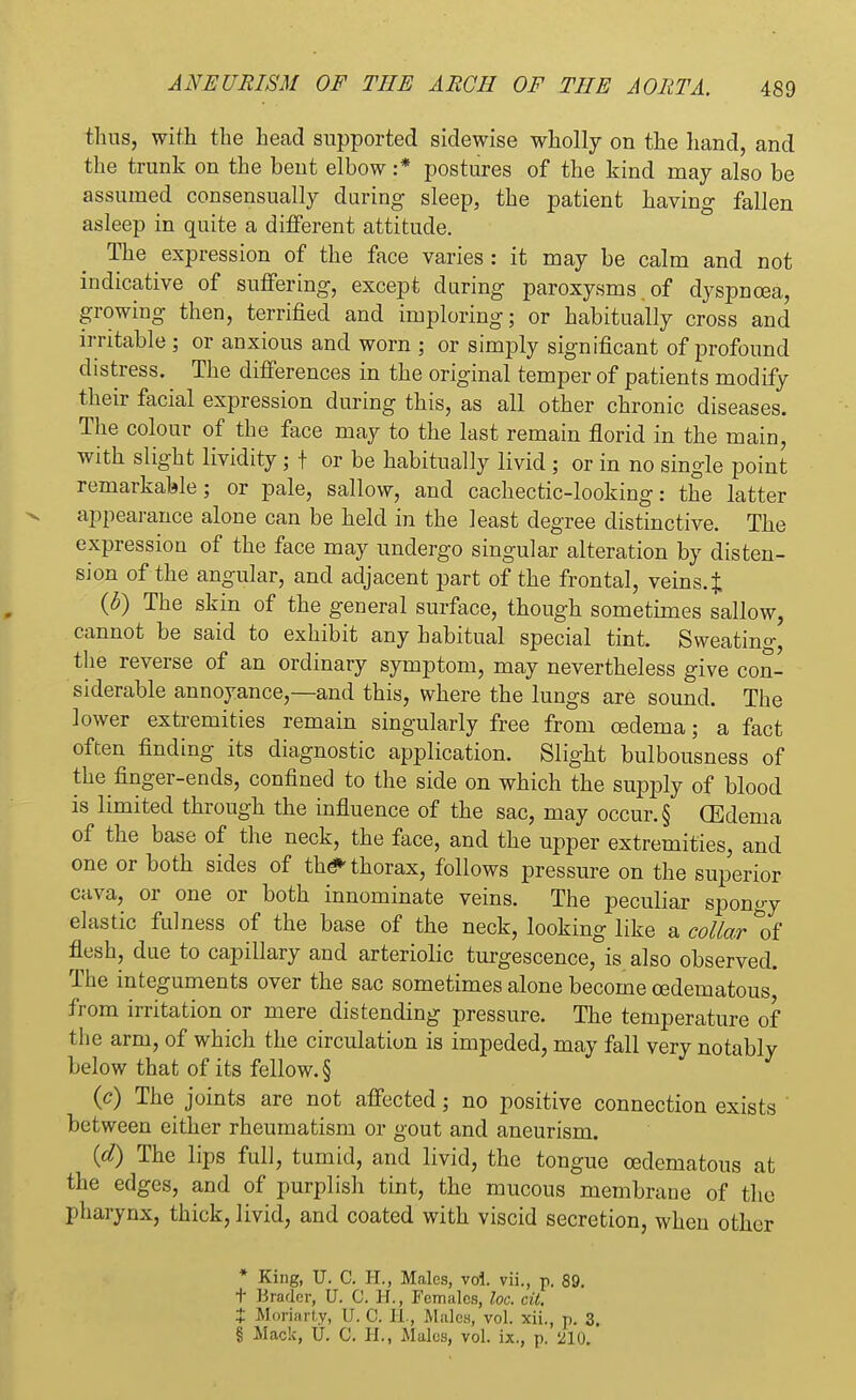 thus, with the head supported sidewise wholly on the hand, and the trunk on the bent elbow :* postures of the kind may also be assumed consensually during sleep, the patient having fallen asleep in quite a different attitude. The expression of the face varies : it may be calm and not iudicative of suffering, except during paroxysms , of dyspnoea, growing then, terrified and imploring; or habitually cross and irritable ; or anxious and worn ; or simply significant of profound distress. The differences in the original temper of patients modify their facial expression during this, as all other chronic diseases. The colour of the face may to the last remain florid in the main, with slight lividity; t or be habitually livid ; or in no single point remarkable; or pale, sallow, and cachectic-looking: the latter appearance alone can be held in the least degree distinctive. The expression of the face may undergo singular alteration by disten- sion of the angular, and adjacent part of the frontal, veins. £ (b) The skin of the general surface, though sometimes sallow, cannot be said to exhibit any habitual special tint. Sweating, the reverse of an ordinary symptom, may nevertheless give con- siderable annoyance,—and this, where the lungs are sound. The lower extremities remain singularly free from oedema; a fact often finding its diagnostic application. Slight bulbousness of the finger-ends, confined to the side on which the supply of blood is limited through the influence of the sac, may occur. § (Edema of the base of the neck, the face, and the upper extremities, and one or both sides of the* thorax, follows pressure on the superior cava, or one or both innominate veins. The peculiar spongy elastic fulness of the base of the neck, looking like a collar *of flesh, due to capillary and arteriolic turgescence, is also observed. The integuments over the sac sometimes alone become cedematous, from irritation or mere distending pressure. The temperature of the arm, of which the circulation is impeded, may fall very notably below that of its fellow. § 0) The joints are not affected; no positive connection exists ' between either rheumatism or gout and aneurism. {d) The lips full, tumid, and livid, the tongue cedematous at the edges, and of purplish tint, the mucous membrane of the pharynx, thick, livid, and coated with viscid secretion, when other * King, U. C. H., Males, vol. vii., p. 89. t Brader, U. C. H., Females, loc. cit. X Moriarty, U. 0. EL, Males, vol. xii., p. 3.