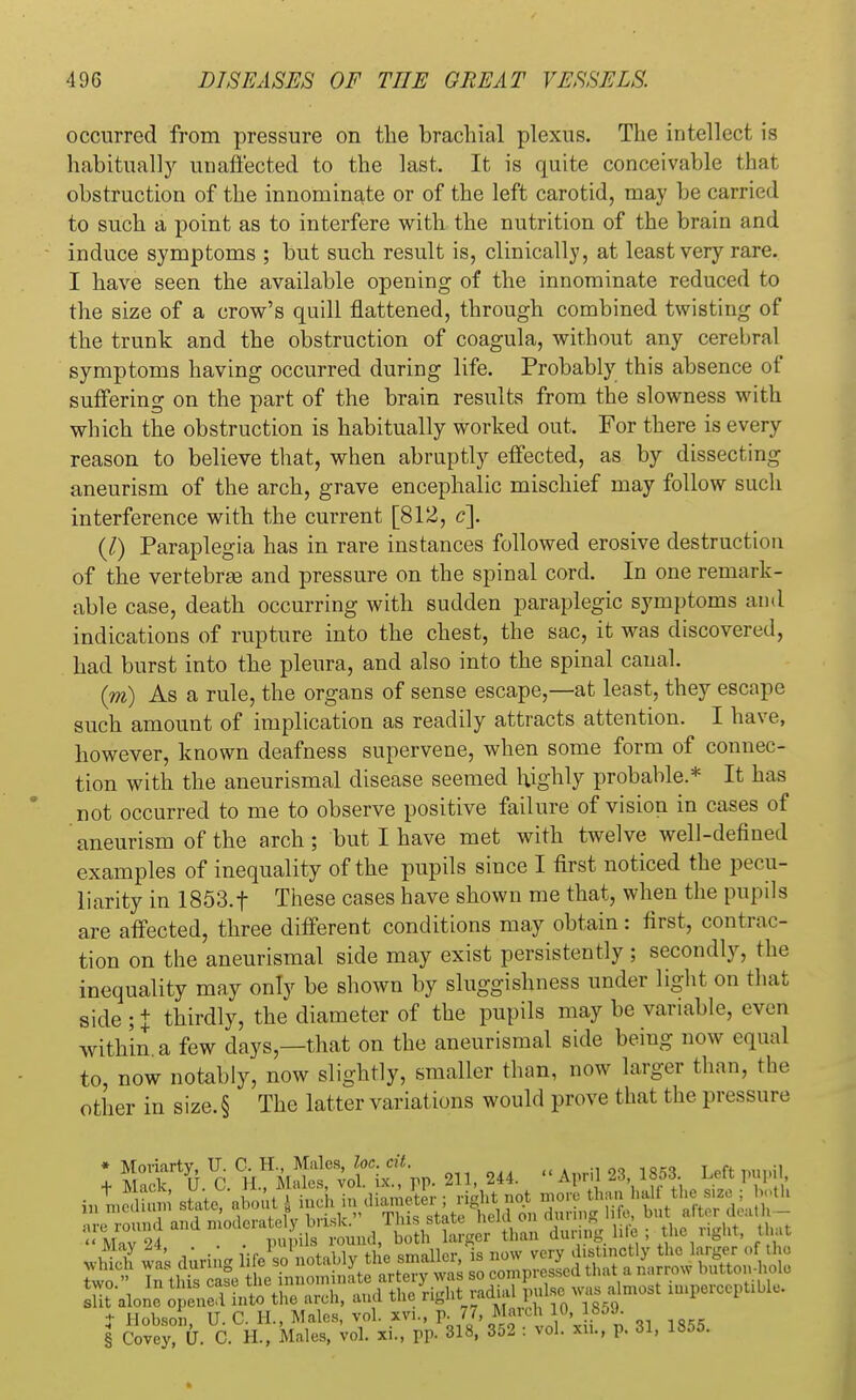 occurred from pressure on the brachial plexus. The intellect is habitually unaffected to the last. It is quite conceivable that obstruction of the innominate or of the left carotid, may be earned to such a point as to interfere with the nutrition of the brain and induce symptoms ; but such result is, clinically, at least very rare. I have seen the available opening of the innominate reduced to the size of a crow's quill flattened, through combined twisting of the trunk and the obstruction of coagula, without any cerebral symptoms having occurred during life. Probably this absence of suffering on the part of the brain results from the slowness with which the obstruction is habitually worked out. For there is every reason to believe that, when abruptly effected, as by dissecting aneurism of the arch, grave encephalic mischief may follow such interference with the current [812, c]. (I) Paraplegia has in rare instances followed erosive destruction of the vertebrae and pressure on the spinal cord. In one remark- able case, death occurring with sudden paraplegic symptoms and indications of rupture into the chest, the sac, it was discovered, had burst into the pleura, and also into the spinal canal. (m) As a rule, the organs of sense escape,—at least, they escape such amount of implication as readily attracts attention. I have, however, known deafness supervene, when some form of connec- tion with the aneurismal disease seemed highly probable.* It has not occurred to me to observe positive failure of vision in cases of aneurism of the arch; but I have met with twelve well-defined examples of inequality of the pupils since I first noticed the pecu- liarity in 1853.f These cases have shown me that, when the pupils are affected, three different conditions may obtain: first, contrac- tion on the aneurismal side may exist persistently ; secondly, the inequality may only be shown by sluggishness under light on that side ;+ thirdly, the diameter of the pupils may be variable, even within a few days—that on the aneurismal side being now equal to, now notably, now slightly, smaller than, now larger than, the other in size.§ The latter variat ions would prove that the pressure I C W^itrV. 211, 244. April 23 1853 Left pupil, fctriX stated about J inch in diameUr ; richt not more than hall Ml, Se round and moderately brisk. This state held on during; Me, but ^*»th- « Mav 04 . pupils round, both larger than during hie , tlic light, t ut uhich wa's during life so notably the smaller, is now very distinctly the larger of the Two  In tffiafe he innominate artery was so compressed that a narrow button-hole lit alone J lenel inl the arch, and the rightl^A^m ^^U^ t Hobson, U.C. H., Males, vol. xvi., p. 77 .March 10 1859. § Covey, U. C. H., Males, vol. xi., pp. 318, 352 : vol. xn., p. 31, 1855.