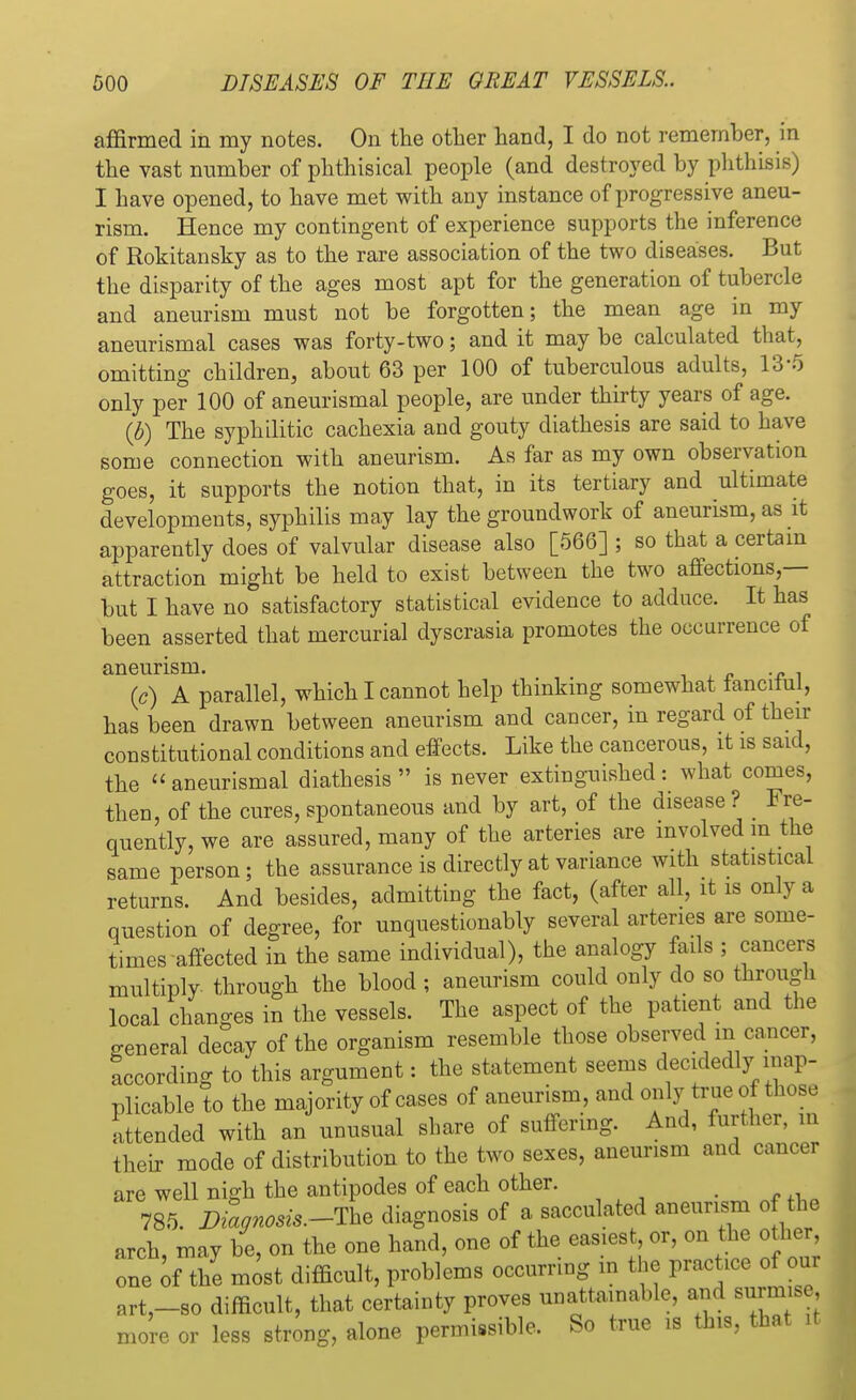 affirmed in my notes. On the other hand, I do not remember, in the vast number of phthisical people (and destroyed by phthisis) I have opened, to have met with any instance of progressive aneu- rism. Hence my contingent of experience supports the inference of Rokitansky as to the rare association of the two diseases. But the disparity of the ages most apt for the generation of tubercle and aneurism must not be forgotten; the mean age in my aneurismal cases was forty-two; and it may be calculated that, omitting children, about 63 per 100 of tuberculous adults, 13*5 only per 100 of aneurismal people, are under thirty years of age. (b) The syphilitic cachexia and gouty diathesis are said to have some connection with aneurism. As far as my own observation goes, it supports the notion that, in its tertiary and ultimate developments, syphilis may lay the groundwork of aneurism, as it apparently does of valvular disease also [566] ; so that a certain attraction might be held to exist between the two affections,— but I have no satisfactory statistical evidence to adduce. It has been asserted that mercurial dyscrasia promotes the occurrence of aneurism. (c) A parallel, which I cannot help thinking somewhat lancitui, has been drawn between aneurism and cancer, in regard of their constitutional conditions and effects. Like the cancerous, it is said, the aneurismal diathesis is never extinguished: what comes, then, of the cures, spontaneous and by art, of the disease ? Fre- quently, we are assured, many of the arteries are involved m the same person; the assurance is directly at variance with statistical returns. And besides, admitting the fact, (after all, it is only a question of degree, for unquestionably several arteries are some- times affected in the same individual), the analogy fails ; cancers multiply through the blood; aneurism could only do so through local changes in the vessels. The aspect of the patient and the general decay of the organism resemble those observed m cancer, according to this argument: the statement seems decidedly inap- plicable to the majority of cases of aneurism and only true of those attended with an unusual share of suffering. And, further, in their mode of distribution to the two sexes, aneurism and cancer are well nigh the antipodes of each other. 785. Diaonosis.-The diagnosis of a sacculated aneurism of the arch, may be, on the one hand, one of the easiest or, on the other one of the most difficult, problems occurring in the practice of our art,-so difficult, that certainty proves unattainable, and surmise more or less strong, alone permissible. So true is this, that it