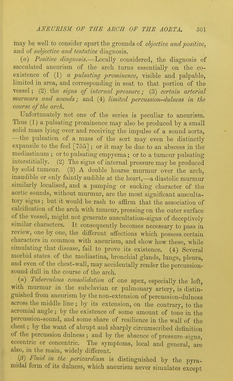 may be well to consider apart the grounds of objective and positive, and of subjective and tentative diagnosis. (a) Positive diagnosis.—Locally considered, the diagnosis of sacculated aneurism of the arch turns essentially on the co- existence of (1) a pulsating prominence, visible and palpable, limited in area, and corresponding in seat to that portion of the vessel; (2) the signs of internal pressure • (3) certain arterial murmurs and sounds; and (4) limited percussion-dulness in the course of the arch. Unfortunately not one of the series is peculiar to aneurism. Thus (1) a pulsating prominence may also be produced by a small solid mass lying over and receiving the impulse of a sound aorta, —the pulsation of a mass of the sort may even be distinctly expansile to the feel [755] ; or it may be due to an abscess in the mediastinum ; or to pulsating empyema; or to a tumour pulsating interstitially. (2) The signs of internal pressure may be produced by solid tumour. (3) A double hoarse murmur over the arch, inaudible or only faintly audible at the heart,—a diastolic murmur similarly localised, and a pumping or sucking character of the aortic sounds, without murmur, are the most significant ausculta- tory signs ; but it would be rash to affirm that the association of calcification of the arch with tumour, pressing on the outer surface of the vessel, might not generate auscultation-signs of deceptively similar characters. It consequently becomes necessary to pass in review, one by one, the different affections which possess certain characters in common with aneurism, and show how these, while simulating that disease, fail to prove its existence. (4) Several morbid states of the mecliastina, bronchial glands, lungs, pleura, and even of the chest-wall, may accidentally render the percussion- sound dull in the course of the arch. (a) Tuberculous consolidation of one apex, especially the left, with murmur in the subclavian or pulmonary artery, is distin- guished from aneurism by the non-extension of percussion-dulness across the middle line ; by its extension, on the contrary, to the acromial angle; by the existence of some amount of tone in the percussion-sound, and some share of resilience in the wall of the chest; by the want of abrupt and sharply circumscribed definition of the percussion dnlness ; and by the absence of pressure-signs, eccentric or concentric. The symptoms, local and general,°are also, in the main, widely different. (/3) Fluid in the pericardium is distinguished by the pyra- midal form of its dulness, which aneurism never simulates except