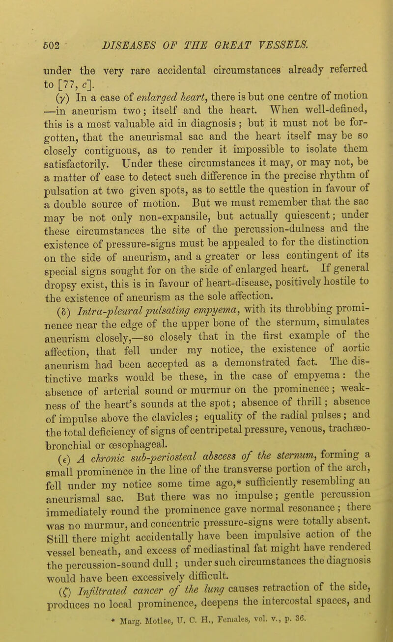 under the very rare accidental circumstances already referred to [77, c]. (y) In a case of enlarged heart, there is but one centre of motion —in aneurism two; itself and the heart. When well-defmed, this is a most valuable aid in diagnosis ; but it must not be for- gotten, that the aneurismal sac and the heart itself may be bo closely contiguous, as to render it impossible to isolate them satisfactorily. Under these circumstances it may, or may not, be a matter of ease to detect such difference in the precise rhythm of pulsation at two given spots, as to settle the question in favour of a double source of motion. But we must remember that the sac may be not only non-expansile, but actually quiescent; under these circumstances the site of the percussion-dulness and the existence of pressure-signs must be appealed to for the distinction on the side of aneurism, and a greater or less contingent of its special signs sought for on the side of enlarged heart. If general dropsy exist, this is in favour of heart-disease, positively hostile to the existence of aneurism as the sole affection. (5) Intra-pleural pulsating empyema, with its throbbing promi- nence near the edge of the upper bone of the sternum, simulates aneurism closely,—so closely that in the first example of the affection, that fell under my notice, the existence of aortic aneurism had been accepted as a demonstrated fact. The dis- tinctive marks would be these, in the case of empyema: the absence of arterial sound or murmur on the prominence; weak- ness of the heart's sounds at the spot; absence of thrill; absence of impulse above the clavicles; equality of the radial pulses ; and the total deficiency of signs of centripetal pressure, venous, tracheo- bronchial or oesophageal. (e) A chronic sub-periosteal abscess of the sternum, forming a small prominence in the line of the transverse portion of the arch, fell under my notice some time ago,* sufficiently resembling an aneurismal sac. But there was no impulse; gentle percussion immediately round the prominence gave normal resonance ; there was no murmur, and concentric pressure-signs were totally absent. Still there might accidentally have been impulsive action of the vessel beneath, and excess of mediastinal fat might have rendered the percussion-sound dull; under such circumstances the diagnosis would have been excessively difficult, (C) Infiltrated cancer of the lung causes retraction of the side, produces no local prominence, deepens the intercostal spaces, and • Marg. Motlec, IT. C. H., Females, vol. v., p. 36.
