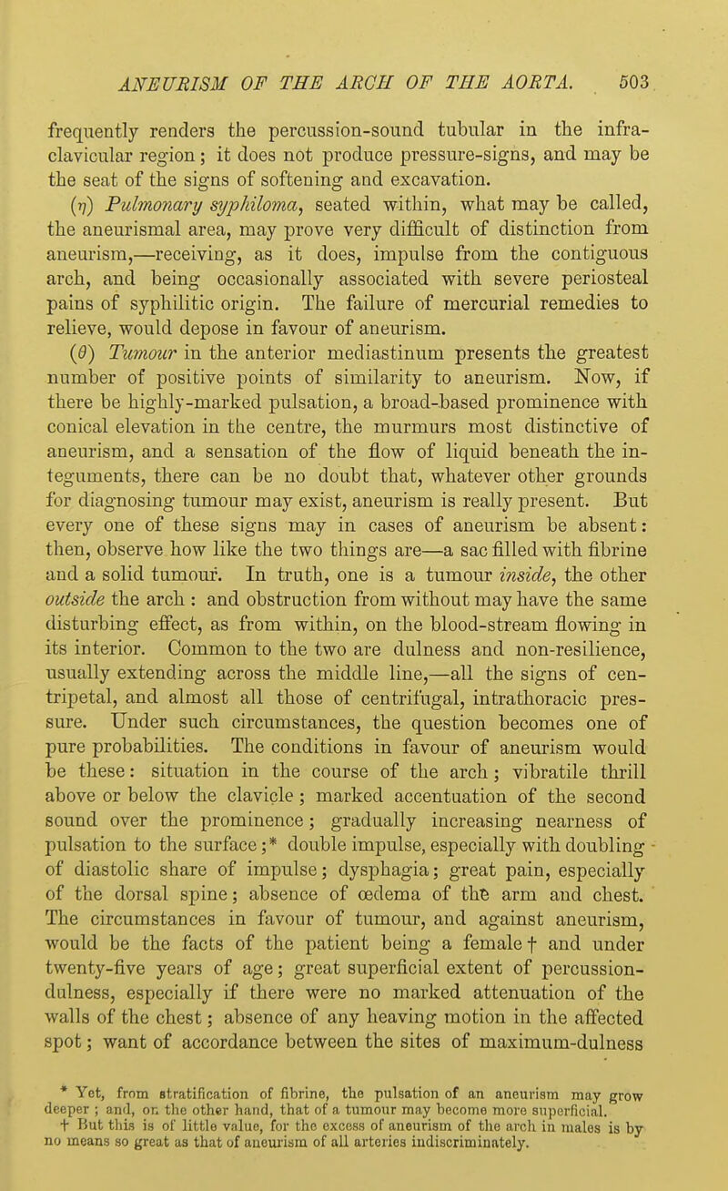 frequently renders the percussion-sound tubular in the infra- clavicular region; it does not produce pressure-signs, and may be the seat of the signs of softening and excavation. (n) Pulmonary syphiloma, seated within, what may be called, the aneurismal area, may prove very difficult of distinction from aneurism,—receiving, as it does, impulse from the contiguous arch, and being occasionally associated with severe periosteal pains of syphilitic origin. The failure of mercurial remedies to relieve, would depose in favour of aneurism. (0) Tumour in the anterior mediastinum presents the greatest number of positive points of similarity to aneurism. Now, if there be highly-marked pulsation, a broad-based prominence with conical elevation in the centre, the murmurs most distinctive of aneurism, and a sensation of the flow of liquid beneath the in- teguments, there can be no doubt that, whatever other grounds for diagnosing tumour may exist, aneurism is really present. But every one of these signs may in cases of aneurism be absent: then, observe how like the two things are—a sac filled with fibrine and a solid tumour. In truth, one is a tumour inside, the other outside the arch : and obstruction from without may have the same disturbing effect, as from within, on the blood-stream flowing in its interior. Common to the two are dulness and non-resilience, usually extending across the middle line,—all the signs of cen- tripetal, and almost all those of centrifugal, intrathoracic pres- sure. Under such circumstances, the question becomes one of pure probabilities. The conditions in favour of aneurism would be these: situation in the course of the arch; vibratile thrill above or below the clavicle; marked accentuation of the second sound over the prominence; gradually increasing nearness of pulsation to the surface;* double impulse, especially with doubling of diastolic share of impulse; dysphagia; great pain, especially of the dorsal spine; absence of oedema of the arm and chest. The circumstances in favour of tumour, and against aneurism, would be the facts of the patient being a female f and under twenty-five years of age; great superficial extent of percussion- dulness, especially if there were no marked attenuation of the walls of the chest; absence of any heaving motion in the affected spot; want of accordance between the sites of maximum-dulness * Yet, from stratification of fibrine, the pulsation of an aneurism may grow deeper ; and, on the other hand, that of a tumour may become more superficial. t But this is of little value, for the excess of aneurism of the arch in males is by no means so great as that of aueurisni of all arteries indiscriminately.