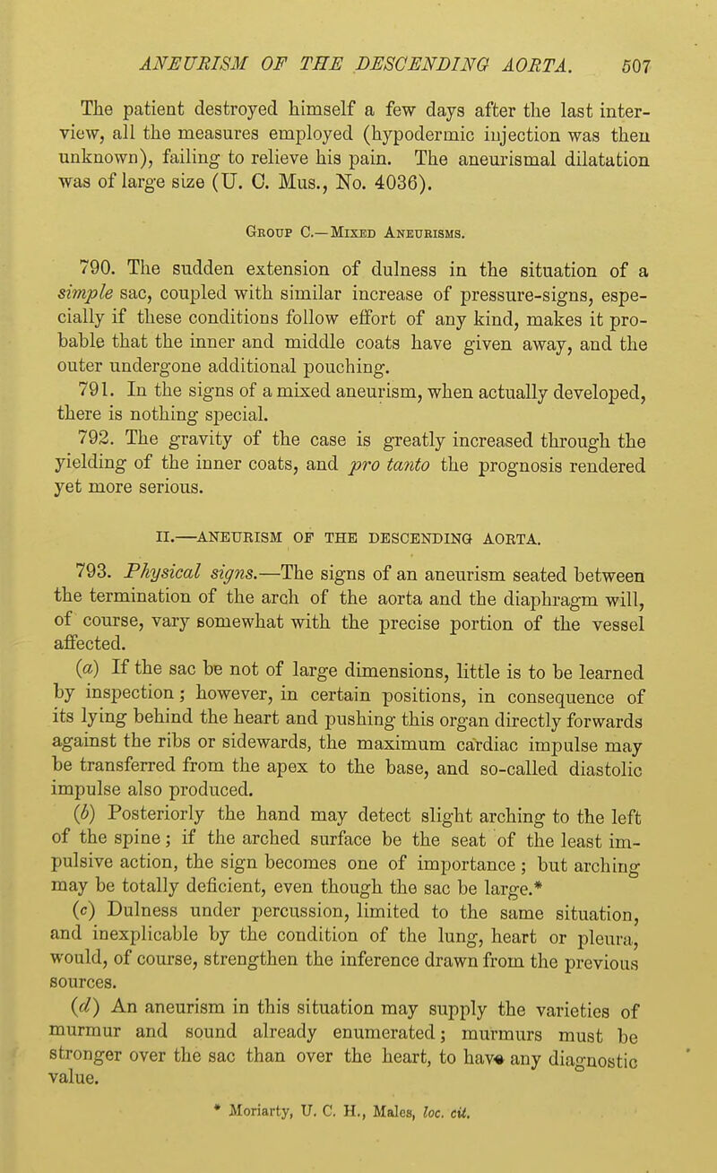 The patient destroyed himself a few days after the last inter- view, all the measures employed (hypodermic injection was then unknown), failing to relieve his pain. The aneurismal dilatation was of large size (U. 0. Mus., No. 4036). Group C—Mixed Aneurisms. 790. The sudden extension of dulness in the situation of a simple sac, coupled with similar increase of pressure-signs, espe- cially if these conditions follow effort of any kind, makes it pro- bable that the inner and middle coats have given away, and the outer undergone additional pouching. 791. In the signs of a mixed aneurism, when actually developed, there is nothing special. 792. The gravity of the case is greatly increased through the yielding of the inner coats, and pro tanto the prognosis rendered yet more serious. II.—ANEURISM OF THE DESCENDING AORTA. 793. Physical signs.—The signs of an aneurism seated between the termination of the arch of the aorta and the diaphragm will, of course, vary somewhat with the precise portion of the vessel affected. (a) If the sac be not of large dimensions, little is to be learned by inspection; however, in certain positions, in consequence of its lying behind the heart and pushing this organ directly forwards against the ribs or sidewards, the maximum cardiac impulse may be transferred from the apex to the base, and so-called diastolic impulse also produced. (b) Posteriorly the hand may detect slight arching to the left of the spine; if the arched surface be the seat of the least im- pulsive action, the sign becomes one of importance; but arching may be totally deficient, even though the sac be large.* (c) Dulness under percussion, limited to the same situation, and inexplicable by the condition of the lung, heart or pleura, would, of course, strengthen the inference drawn from the previous sources. {d) An aneurism in this situation may supply the varieties of murmur and sound already enumerated; murmurs must be stronger over the sac than over the heart, to hav« any diagnostic value. • Moriarty, U. C. H., Males, loc. eit.