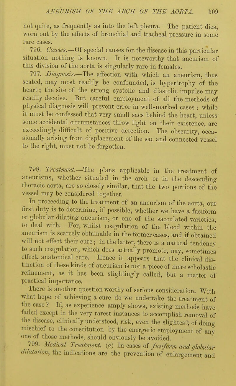 not quite, as frequently as into the left pleura. The patient dies, worn out by the effects of bronchial and tracheal pressure in some rare cases. 796. Causes.—Of special causes for the disease in this particular situation nothing is known. It is noteworthy that aneurism of this division of the aorta is singularly rare in females. 797. Diagnosis.—The affection with which an aneurism, thus seated, may most readily be confounded, is hypertrophy of the heart; the site of the strong systolic and diastolic impulse may readily deceive. But careful employment of all the methods of physical diagnosis will prevent error in well-marked cases ; while it must be confessed that very small sacs behind the heart, unless some accidental circumstances throw light on their existence, are exceedingly difficult of positive detection. The obscurity, occa- sionally arising from displacement of the sac and connected vessel to the right, must not be forgotten. 798. Treatment—The plans applicable in the treatment of aneurisms, whether situated in the arch or in the descending thoracic aorta, are so closely similar, that the two portions of the vessel may be considered together. In proceeding to the treatment of an aneurism of the aorta, our first duty is to determine, if possible, whether we have a fusiform or globular dilating aneurism, or one of the sacculated varieties, to deal with. For, whilst coagulation of the blood within the aneurism is scarcely obtainable in the former cases, and if obtained will not effect their cure; in the latter, there is a natural tendency to such coagulation, which does actually promote, nay, sometimes effect, anatomical cure. Hence it appears that the clinical dis- tinction of these kinds of aneurism is not a piece of mere scholastic refinement, as it has been slightingly called, but a matter of practical importance. There is another question worthy of serious consideration. With what hope of achieving a cure do we undertake the treatment of the case ? If, as experience amply shows, existing methods have failed except in the very rarest instances to accomplish removal of the disease, clinically understood, risk, even the slightest, of doma- in ischief to the constitution by the energetic employment of any one of those methods, should obviously be avoided. 799. Medical Treatment, (a) In cases of fusiform and globular dilatation, the indications are the prevention of enlargement and