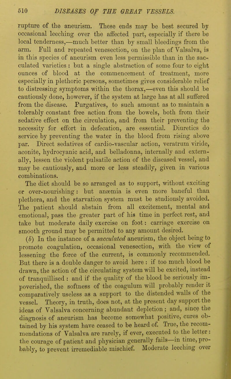 rupture of the aneurism. These ends may be best secured by occasional leeching over the affected part, especially if there be local tenderness,—much better than by small bleedings from the arm. Full and repeated venesection, on the plan of Valsalva, is in this species of aneurism even less permissible than in the sac- culated varieties : but a single abstraction of some four to eight ounces of blood at the commencement of treatment, more especially in plethoric persons, sometimes gives considerable relief to distressing symptoms within the thorax,—even this should be cautiously done, however, if the system at large has at all suffered from the disease. Purgatives, to such amount as to maintain a tolerably constant free action from the bowels, both from their sedative effect on the circulation, and from their preventing the necessity for effort in defecation, are essential. Diuretics do service by preventing the water in the blood from rising above par. Direct sedatives of cardio-vascular action, veratrum viride, aconite, hydrocyanic acid, and belladonna, internally and extern- ally, lessen the violent pulsatile action of the diseased vessel, and may be cautiously, and more or less steadily, given in various combinations. The diet should be so arranged as to support, without exciting or over-nourishing: but anaemia is even more baneful than plethora, and the starvation system must be studiously avoided. The patient should abstain from all excitement, mental and emotional, pass the greater part of his time in perfect rest, and take but moderate daily exercise on foot: carriage exercise on smooth ground may be permitted to any amount desired. (b) In the instance of a sacculated aneurism, the object being to promote coagulation, occasional venesection, with the view of lessening the force of the current, is commonly recommended. But there is a double danger to avoid here : if too much blood be drawn, the action of the circulating system will be excited, instead of tranquillised : and if the quality of the blood be seriously im- poverished, the softness of the coagulum will probably render it comparatively useless as a support to the distended walls of the vessel. Theory, in truth, does not, at the present day support the ideas of Valsalva concerning abundant depletion; and, since the diagnosis of aneurism has become somewhat positive, cures ob- tained by his system have ceased to be heard of. True, the recom- mendations of Valsalva are rarely, if ever, executed to the letter : the courage of patient and physician generally fails—in time, pro- bably, to prevent irremediable mischief. Moderate leeching over