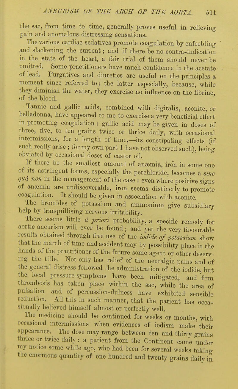the sac, from time to time, generally proves useful in relieving pain and anomalous distressing sensations. The various cardiac sedatives promote coagulation by enfeebling and slackening the current; and if there be no contra-indication in the state of the heart, a fair trial of them should never be omitted. Some practitioners have much confidence in the acetate of lead. Purgatives and diuretics are useful on the principles a moment since referred to; the latter especially, because, while they diminish the water, they exercise no influence on the fibrine, of the blood. Tannic and gallic acids, combined with digitalis, aconite, or belladonna, have appeared to me to exercise a very beneficial effect in promoting coagulation : gallic acid may be given in doses of three, five, to ten grains twice or thrice daily, with occasional intermissions, for a length of time,—its constipating effects (if such really arise; for my own part I have not observed such), being- obviated by occasional doses of castor oil. If there be the smallest amount of angemia, iron in some one of its astringent forms, especially the perchloride, becomes a sine gud non in the management of the case : even where positive signs of anosmia are undiscoverable, iron seems distinctly to promote coagulation. It should be given in association with aconite. The bromides of potassium and ammonium give subsidiary help by tranquillising nervous irritability. There seems little d priori probability, a specific remedy for aortic aneurism will ever be found; and yet the very favourable results obtained through free use of the iodide of potassium show that the march of time and accident may by possibility place in the hands of the practitioner of the future some agent or other deserv- ing the title. Not only has relief of the neuralgic pains and of the general distress followed the administration of the iodide, but the local pressure-symptoms have been mitigated, and firm thrombosis has taken place within the sac, while the area of pulsation and of percussion-dulness have exhibited sensible reduction. All tin's in such manner, that the patient has occa- sionally believed himself almost or perfectly well. The medicine should be continued for weeks or months, with occasional intermissions when evidences of iodism make'their appearance. The dose may range between ten and thirty grains thrice or twice daily: a patient from the Continent came under my notice some while ago, who had been for several weeks taking the enormous quantity of one hundred and twenty grains daily b