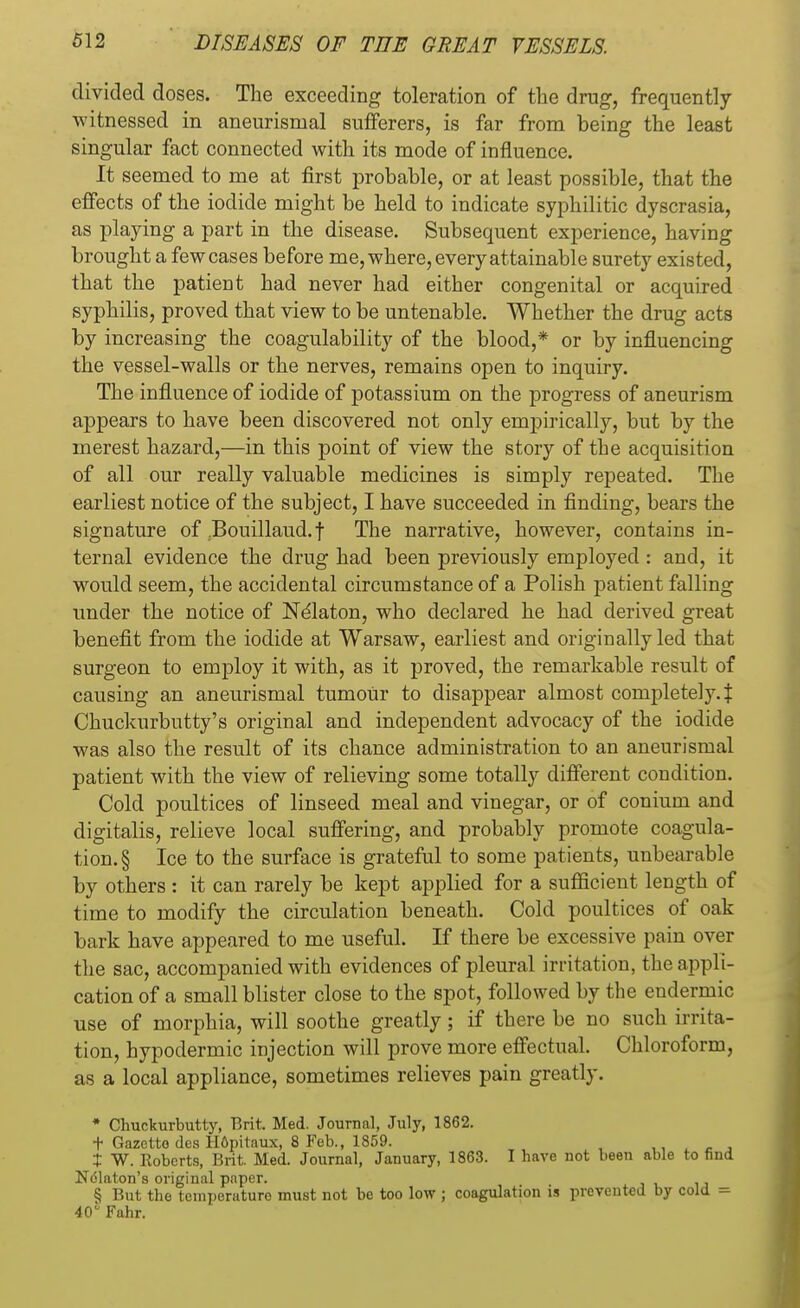 divided doses. The exceeding toleration of the drug, frequently witnessed in aneurismal sufferers, is far from being the least singular fact connected with its mode of influence. It seemed to me at first probable, or at least possible, that the effects of the iodide might be held to indicate syphilitic dyscrasia, as playing a part in the disease. Subsequent experience, having brought a few cases before me, where, every attainable surety existed, that the patient had never had either congenital or acquired syphilis, proved that view to be untenable. Whether the drug acts by increasing the coagulability of the blood,* or by influencing the vessel-walls or the nerves, remains open to inquiry. The influence of iodide of potassium on the progress of aneurism appears to have been discovered not only empirically, but by the merest hazard,—in this point of view the story of the acquisition of all our really valuable medicines is simply repeated. The earliest notice of the subject, I have succeeded in finding, bears the signature of .Bouillaud. f The narrative, however, contains in- ternal evidence the drug had been previously employed : and, it would seem, the accidental circumstance of a Polish patient falling under the notice of Nelaton, who declared he had derived great benefit from the iodide at Warsaw, earliest and originally led that surgeon to employ it with, as it proved, the remarkable result of causing an aneurismal tumour to disappear almost completely.^ Chuckurbutty's original and independent advocacy of the iodide was also the result of its chance administration to an aneurismal patient with the view of relieving some totally different condition. Cold poultices of linseed meal and vinegar, or of conium and digitalis, relieve local suffering, and probably promote coagula- tion^ Ice to the surface is grateful to some patients, unbearable by others : it can rarely be kept applied for a sufficient length of time to modify the circulation beneath. Cold poultices of oak bark have appeared to me useful. If there be excessive pain over the sac, accompanied with evidences of pleural irritation, the appli- cation of a small blister close to the spot, followed by the endermic use of morphia, will soothe greatly; if there be no such irrita- tion, hypodermic injection will prove more effectual. Chloroform, as a local appliance, sometimes relieves pain greatly. * Chuckurbutty, Brit. Med. Journal, July, 1862. t Gazette des Hopitaux, 8 Feb., 1859. X W. Roberts, Brit. Med. Journal, January, 1863. I have not been able to find Ndlaton's original pnper. § But the temperaturo must not be too low ; coagulation is prevented by cold = 40° Fahr.