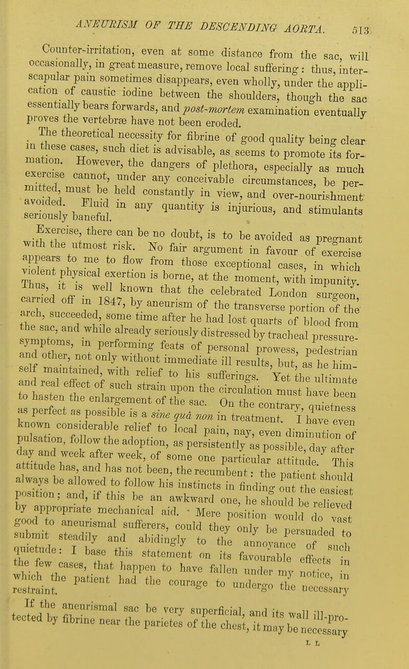Counter-irritation, even at some distance from the sac will occasionally, in great measure, remove local suffering : thus, inter- scapular pam sometimes disappears, even wholly, under the appli- cation of caustic iodine between the shoulders, though the sac essentially bears forwards, and post-mortem examination eventually proves the vertebra) have not been eroded. The theoretical necessity for fibrine of good quality being clear in these cases, such diet is advisable, as seems to promote its for- mation. However, the dangers of plethora, especially as much exercise cannot, under any conceivable circumstances, be per- l M C°nStantly  Vi6W' and ^-nourishment' S^bi5im anj quantity is injurious'and sti— Exercise there can be no doubt, is to be avoided as pregnant with the utmost risk. No fair argument in favour of exfrcise appears o me to flow from those exceptional cases, in which v.o lent physical exertion is borne, at the moment, with impunity carried1 ff inC^ the/el London surgeon,' carried off m 1847, by aneurism of the transverse portion of then- ar eh succeeded, some time after he had lost quarts of blood from he sac, and while already seriously distressed by tracheal pressure symptoms, m performing feats of personal prowess, pedestrTan and other not only without immediate ill resuL, but t t ZZTfof^XT''0 ^ ,SUfferiD^ Yetkeultim e ana real effect of such strain upon the circulation must have been to hasten the enlargement of the sac. On the contrary aZi as perfect as possible is a sine 9ua non in t^ZT^Z^Z rf 1-t0 local pain' ^eve° ^ pulsation, follow the adoption, as persistently as possible chv nff,. day and week after week, of some one particular ^ attitude has and has not been, the recumbent: the patientshould always be allowed to follow his instincts in finding Z Te £££ Position; and, if this be an awkward one, he should be relieved by appropriate mechanical aid. - Mere nnHiti™ ? ed good to aneurismal sufferers, submit steadily and abidingly to the a'noyLc o imetude: I base this statement on its favourable effectn the few cases, that happen to have fallen under my no ^ which the patient had the courage to undergo Z restraint. uuucrgo the necessary If the aneurismal sac be very sunerfininl Q-nA u n