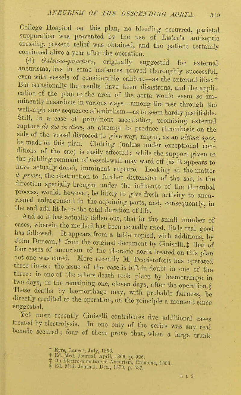 College Hospital on this plan, no bleeding occurred, parietal suppuration was prevented by the use of Lister's antiseptic dressing, present relief was obtained, and the patient certainly continued alive a year after the operation. (4) Galvano-puncture, originally suggested for external aneurisms, has in some instances proved thoroughly successful, even with vessels of considerable calibre—as the external iliac* But occasionally the results have been disastrous, and the appli- cation of the plan to the arch of the aorta would seem so im- minently hazardous in various ways—among the rest through the well-nigh sure sequence of embolism—as to seem hardly justifiable. Still, m a case of prominent sacculation, promising external rupture de die in diem, an attempt to produce thrombosis on the side of the vessel disposed to give way, might, as an ultima spes, be made on this plan. Clotting (unless under exceptional con- ditions of the sac) is easily effected ; while the support given to the yielding remnant of vessel-wall may ward off (as it appears to have actually done), imminent rupture. Looking at the matter & priori, the obstruction to further distension of the sac, in the direction specially brought under the influence of the thrombal process, would, however, be likely to give fresh activity to aneu- rysmal enlargement in the adjoining parts, and, consequently, in the end add little to the total duration of life. And so it has actually fallen out, that in the small number of cases, wherein the method has been actually tried, little real good has foHowed. It appears from a table copied, with additions, by John Duncan,f from the original document by Ciniselli,± that of four cases of aneurism of the thoracic aorta treated on this plan not one was cured. More recently M. Decristoforis has operated three times : the issue of the case is left in doubt in one of the three; m one of the others death took place by hamorrhao-e in two days, m the remaining one, eleven days, after the operation § Ihese deaths by ha3morrhage may, with probable fairness, be directly credited to the operation, on the principle a moment since suggested. Yet more recently Ciniselli contributes five additional cases treated by electrolysis. In one only of the series was any real benefit secured; four of them prove that, when a large trunk * Eyre, Lancet, July, 1853. t Ed. Med. Journal, April, 18GG, p. 926. t On Electro-puncture of Aneurism, Cremona. 185G § Ed. Med. Journal, Dec., 1870, p. 537. i- t 2